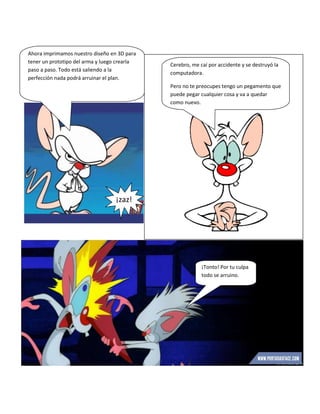Ahora imprimamos nuestro diseño en 3D para
tener un prototipo del arma y luego crearla
paso a paso. Todo está saliendo a la
perfección nada podrá arruinar el plan.
¡zaz!
Cerebro, me caí por accidente y se destruyó la
computadora.
Pero no te preocupes tengo un pegamento que
puede pegar cualquier cosa y va a quedar
como nuevo.
¡Tonto! Por tu culpa
todo se arruino.
 