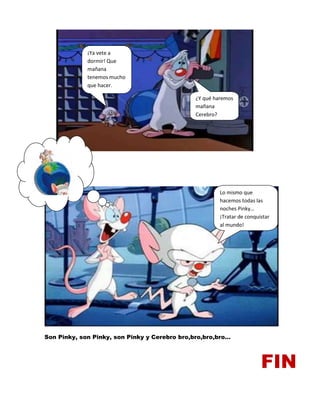 Son Pinky, son Pinky, son Pinky y Cerebro bro,bro,bro,bro…
FIN
¡Ya vete a
dormir! Que
mañana
tenemos mucho
que hacer.
¿Y qué haremos
mañana
Cerebro?
Lo mismo que
hacemos todas las
noches Pinky…
¡Tratar de conquistar
al mundo!
 