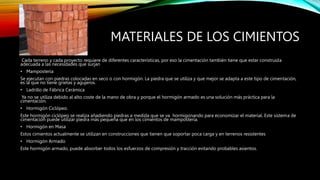 MATERIALES DE LOS CIMIENTOS
Cada terreno y cada proyecto requiere de diferentes características, por eso la cimentación también tiene que estar construida
adecuada a las necesidades que surjan
• Mampostería
Se ejecutan con piedras colocadas en seco o con hormigón. La piedra que se utiliza y que mejor se adapta a este tipo de cimentación,
es la que no tiene grietas y agujeros.
• Ladrillo de Fábrica Cerámica
Ya no se utiliza debido al alto coste de la mano de obra y porque el hormigón armado es una solución más práctica para la
cimentación.
• Hormigón Ciclópeo.
Este hormigón ciclópeo se realiza añadiendo piedras a medida que se va hormigonando para economizar el material. Este sistema de
cimentación puede utilizar piedra más pequeña que en los cimientos de mampostería.
• Hormigón en Masa
Estos cimientos actualmente se utilizan en construcciones que tienen que soportar poca carga y en terrenos resistentes
• Hormigón Armado
Este hormigón armado, puede absorber todos los esfuerzos de compresión y tracción evitando probables asientos.
 