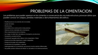 PROBLEMAS DE LA CIMENTACION
– Modificaciones en el contenido de la humedad.
– Lavado de áridos.
– Disoluciones.
– Actividades de la construcción en área próxima.
– Deterioro de los materiales de la cimentación.
– Mal comportamiento de los cimientos.
– Las cargas no están bien calculadas en el proyecto y la estructura
– Socavación y arrastre de finos.
– Cimentación apoyada sobre rellenos mal compactados o flojos.
– Existencia de arcillas expansivas o suelos colapsables.
– Existencia de zanjas mal compactadas.
– Hundimiento de oquedades o cavernas.
– Heterogeneidad en la cimentación que provoca muchos asientos diferenciales.
– Se pueden producir esfuerzos de flexión no calculados en el dimensionamiento.
Los problemas que pueden aparecer en los cimientos a consecuencia de una mala estructura, provocan daños que
pueden concluir en colapso, perdidas materiales o derrumbamientos del edificio.
 