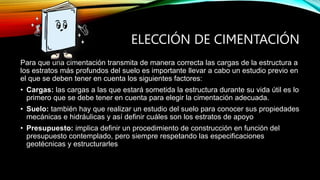 ELECCIÓN DE CIMENTACIÓN
Para que una cimentación transmita de manera correcta las cargas de la estructura a
los estratos más profundos del suelo es importante llevar a cabo un estudio previo en
el que se deben tener en cuenta los siguientes factores:
• Cargas: las cargas a las que estará sometida la estructura durante su vida útil es lo
primero que se debe tener en cuenta para elegir la cimentación adecuada.
• Suelo: también hay que realizar un estudio del suelo para conocer sus propiedades
mecánicas e hidráulicas y así definir cuáles son los estratos de apoyo
• Presupuesto: implica definir un procedimiento de construcción en función del
presupuesto contemplado, pero siempre respetando las especificaciones
geotécnicas y estructurarles
 