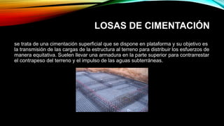 LOSAS DE CIMENTACIÓN
se trata de una cimentación superficial que se dispone en plataforma y su objetivo es
la transmisión de las cargas de la estructura al terreno para distribuir los esfuerzos de
manera equitativa. Suelen llevar una armadura en la parte superior para contrarrestar
el contrapeso del terreno y el impulso de las aguas subterráneas.
 