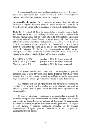 Las ventas o clientes considerados especiales aunque no devenguen
comisión si computaran para la consecución del objetivo trimestral y del
ratio de morosidad, pero no computaran para margen.
Acumulación de ventas: En el supuesto de que al final del año se
alcanzara el objetivo de ventas anual, se liquidaran aquellos bonus de los
trimestres en los que no se haya alcanzado el objetivo de ventas trimestral.
Ratio de Morosidad: El Ratio de morosidad es la relación entre la deuda
vencida de todos los clientes del representante que exceda 30 días de la
fecha de pago, dividido por las ventas totales del representante. Se expresa
en % y se valorará trimestralmente para cada comercial. Los datos para
obtener dicho ratio consistirán en el cómputo de las ventas realizadas en los
trimestre naturales y la mora generada en el mismo periodo y obtenida a
partir del transcurso del plazo de 30 días de las operaciones impagadas
dentro del trimestre de cálculo, con independencia de dicho impago
corresponda a ventas anteriores a dicho trimestre. Dicho ratio influye
directamente sobre el cálculo de las bonificaciones pactadas.
Entre el 1% y 1,49 % penaliza el 30 % del bonus trimestral
Ente el 1,50 % y el 1,99 % penaliza el 40 % del bonus trimestral
Mayor o igual al 2 % penaliza el 50 % del bonus trimestral
Las ventas consideradas como mora, no computarán para la
consecución de la cifra de ventas salvo que la deuda sea cobrada de forma
amistosa (sin que intervengan los servicios jurídicos, ni que la aseguradora
haya indemnizado) en los 6 primeros meses desde la fecha de la factura.
La empresa facilitará al representante con periodicidad mensual la
relación de las comisiones devengadas que serán abonadas con carácter
mensual y a mes vencido, previo acuse de recibo por el representante de
dicha relación.
El tanto por ciento de comisión que corresponda al representante, de
acuerdo a lo especificado anteriormente, se aplicará siempre sobre el neto
que resulte, es decir, después de aplicado el descuento. El representante
sólo tiene derecho al percibo de la comisión de las operaciones que lleguen
a feliz término y resulten totalmente cobradas por la empresa
amistosamente, Si alguna operación resulta fallida en todo o en parte, no
devengará comisión alguna.
5
 