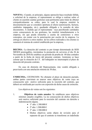 NOVENA.- Cuando, en principio, alguna operación haya resultado fallida,
a solicitud de la empresa, el representante se obliga a realizar sobre el
cliente en cuestión cuantas gestiones sean pertinentes para tratar de obtener
extrajudicialmente su cobro, para lo cual la empresa remitirá la
documentación que se considere oportuna al efecto (autorización, facturas,
cambiales impagadas, etc.), quedando obligado a la custodia de tales
documentos. A medida que el representante vaya percibiendo cantidades
como consecuencia de sus gestiones, las remitirá inmediatamente a la
empresa, sin que pueda retenerlas a cuenta de comisiones u otros
conceptos, sin contar con la autorización por escrito de la empresa. La
entrega en efectivo u otros medios de los cobros realizados a los clientes se
someterá al sistema de control establecido por la empresa.
DECIMA.- La duración del contrato es por tiempo determinado de SEIS
MESES prorrogables, iniciándose la prestación de servicios el día 26 de
Noviembre de 2010.Se establece un periodo de prueba de 60 dias contados
a partir de la fecha de inicio del presente contrato. Asimismo se hace
constar que la situación de I.T. del trabajador no interrumpirá el plazo de
duración del presente contrato.
En caso de dimisión del Representante, éste vendrá obligado a
preavisarla con una antelación mínima de 30 días.
UNDECIMA.- EXTINCION: No obstante el plazo de duración pactado,
ambas partes convienen en marcar unos objetivos de venta cuya no
consecución será motivo suficiente para la rescisión del contrato, que
deberá ser notificada por escrito con expresión de dicha causa de extinción.
Los objetivos de ventas son los siguientes:
1. Objetivos de venta anuales: Se establecen unos objetivos
mínimos anuales exigibles. La no consecución de dichos objetivos
será motivo suficiente para la rescisión del contrato sin derecho a
indemnización alguna.
• 1er
año: 1.300.000 €
• 2º año: 1.500.000 €
• 3er
año: 1.500.000 €
• Dichos objetivos serán objeto de revisión para el
supuesto de que el contrato se transforme en indefinido
6
 