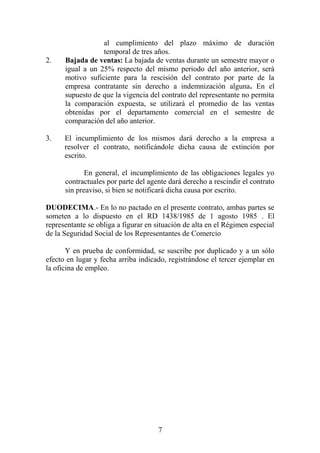 al cumplimiento del plazo máximo de duración
temporal de tres años.
2. Bajada de ventas: La bajada de ventas durante un semestre mayor o
igual a un 25% respecto del mismo periodo del año anterior, será
motivo suficiente para la rescisión del contrato por parte de la
empresa contratante sin derecho a indemnización alguna. En el
supuesto de que la vigencia del contrato del representante no permita
la comparación expuesta, se utilizará el promedio de las ventas
obtenidas por el departamento comercial en el semestre de
comparación del año anterior.
3. El incumplimiento de los mismos dará derecho a la empresa a
resolver el contrato, notificándole dicha causa de extinción por
escrito.
En general, el incumplimiento de las obligaciones legales yo
contractuales por parte del agente dará derecho a rescindir el contrato
sin preaviso, si bien se notificará dicha causa por escrito.
DUODECIMA.- En lo no pactado en el presente contrato, ambas partes se
someten a lo dispuesto en el RD 1438/1985 de 1 agosto 1985 . El
representante se obliga a figurar en situación de alta en el Régimen especial
de la Seguridad Social de los Representantes de Comercio
Y en prueba de conformidad, se suscribe por duplicado y a un sólo
efecto en lugar y fecha arriba indicado, registrándose el tercer ejemplar en
la oficina de empleo.
7
 