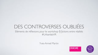 DES CONTROVERSES OUBLIÉES
Eléments de réﬂexions pour le workshop f[r]ictions entre réalités 
#UrbanlabVR
Yves-Armel Martin
 