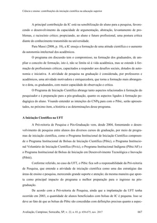 Ciência e ensino: contribuições da iniciação científica na educação superior
Avaliação, Campinas; Sorocaba, SP, v. 22, n. 03, p. 658-675, nov. 2017 667
A principal contribuição da IC está na sensibilização do aluno para a pesquisa, favore-
cendo o desenvolvimento da capacidade de argumentação, abstração, levantamento de pro-
blemas, e raciocínio crítico; propiciando, ao aluno e futuro profissional, uma postura crítica
diante do conhecimento transmitido na universidade.
Para Massi (2008, p. 18), a IC enseja a formação de uma atitude científica e o aumento
da autonomia intelectual dos acadêmicos.
O programa em discussão tem o compromisso, na formação dos graduandos, de am-
pliar o conceito de formação, isto é, não se limita só à vida acadêmica, mas se estende à for-
mação de profissionais críticos, capacitados a responder aos desafios sociais, dotados de auto-
nomia e iniciativa. A atividade de pesquisa na graduação é considerada, por professores e
acadêmicos, uma atividade motivadora e enriquecedora, que torna a formação mais abrangen-
te e dota, os graduandos, com maior capacidade de observação e crítica.
O Programa de Iniciação Científica abrange tanto aspectos relacionados à formação do
pesquisador e à preparação para a pós-graduação, quanto os aspectos ligados à formação pe-
dagógica do aluno. Visando entender as intenções do CNPq para com o Pibic, serão apresen-
tados, no próximo item, a história e as determinações desse programa.
A Iniciação Científica na UFT
A Pró-reitoria de Pesquisa e Pós-Graduação vem, desde 2004, fomentando o desen-
volvimento de pesquisa entre alunos dos diversos cursos de graduação, por meio de progra-
mas de iniciação científica, como o Programa Institucional de Iniciação Científica compreen-
de o Programa Institucional de Bolsas de Iniciação Científica (Pibic), o Programa Institucio-
nal Voluntário de Iniciação Científica (Pivic), o Programa Institucional Indígena (Pibic/AF) e
o Programa Institucional de Bolsas de Iniciação em Desenvolvimento Tecnológica e Inovação
(Pibiti).
Conforme referido, no caso da UFT, o Pibic fica sob a responsabilidade da Pró-reitoria
de Pesquisa, que entende a atividade de iniciação científica como uma das estratégias das
áreas de ensino e pesquisa, merecendo grande suporte e atenção; da mesma maneira que apon-
ta como principal impacto do programa a melhor preparação para o ingresso na pós-
graduação.
De acordo com a Pró-reitoria de Pesquisa, ainda que a implantação da UFT tenha
ocorrido em 2003, a quantidade de alunos beneficiados com bolsas de IC é pequena. Isso se
deve ao fato de que as bolsas do Pibic são concedidas com definições precisas quanto a aspec-
 