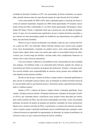 Maria José de Pinho
670 Avaliação, Campinas; Sorocaba, SP, v. 22, n. 03, p. 658-675, nov. 2017
atividade de Iniciação Científica na UFT vem aumentando, de forma sistemática, em quanti-
dade, atraindo interesse tanto do corpo discente quanto do corpo docente da Universidade.
Como mencionado, de 2004 a 2016, tanto a demanda quanto a concessão de bolsas ti-
veram um aumento importante. Enquanto em 2004, foram apresentados 193 projetos concor-
rendo a bolsas do Pibic e distribuídas 51; em 2016, foram apresentados 520 projetos e distri-
buídas 202 bolsas. Porém, é importante frisar que a procura por essa atividade de pesquisa,
nesses 13 anos, teve um aumento mais significativo do que o número de bolsas concedidas, o
que acarreta em uma porcentagem grande de acadêmicos que apresentaram seus pedidos de
bolsa, mas não foram atendidos.
Observa-se que o número da demanda vem subindo a cada ano, mas o número das bol-
sas a partir de 2015 vem reduzindo. Muitos bolsistas utilizam esses recursos para comprar
livros, fazer documentações, montando seu próprio acervo, entre outras possibilidades. Da
mesma forma, alguns alunos usam esse auxílio para suprir as necessidades básicas de sobre-
vivência, por viverem longe das famílias, servindo então como complemento financeiro ou
mesmo como a única forma de subsistência.
Com essa situação, evidencia-se um problema social, caracterizado por uma sociedade
sem emprego. Tal problema tende a ser amenizado pelos bolsistas, quando eles entram na
concorrência por bolsas nos projetos de pesquisa dos professores. Portanto, a iniciação cientí-
fica exercita também outra responsabilidade de natureza social, perante uma realidade dife-
rente daquela exclusivamente científica.
Devido ao fato de que o número de bolsas é sempre inferior à demanda qualificada no
país, ela tem se restringido a poucos alunos, pois, as limitações no número de bolsas fazem da
IC uma atividade seletiva, que beneficia poucos e discrimina muitos, aparentemente privilegi-
ando os “melhores alunos”.
Quanto à UFT, o número de bolsas é sempre inferior à demanda qualificada. Nesse
sentido, a Propesq resolveu instituir o Programa Institucional voluntário de Iniciação Científi-
ca (Pivic), que contempla alunos e professores cujos projetos foram aprovados por mérito,
pelo comitê científico do Pibic, mas não foram contemplados com bolsa. Assim, eles poderão
participar ativamente do projeto de pesquisa do professor orientador de forma institucional.
Mesmo sem o incentivo da bolsa do Pibic, os professores e os alunos têm interesse em desen-
volver o projeto, porque a principal contribuição está na sensibilização para a pesquisa, como
o desenvolvimento da capacidade de argumentação, de abstração, de criação de problemas, do
raciocínio crítico, ou seja, o desenvolvimento do habitus científico.
 