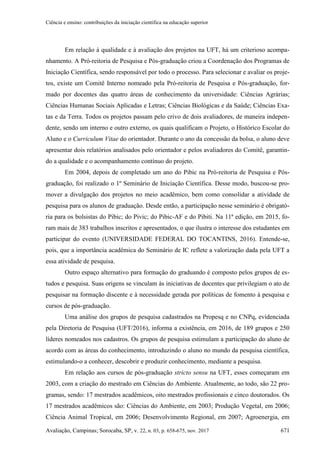 Ciência e ensino: contribuições da iniciação científica na educação superior
Avaliação, Campinas; Sorocaba, SP, v. 22, n. 03, p. 658-675, nov. 2017 671
Em relação à qualidade e à avaliação dos projetos na UFT, há um criterioso acompa-
nhamento. A Pró-reitoria de Pesquisa e Pós-graduação criou a Coordenação dos Programas de
Iniciação Científica, sendo responsável por todo o processo. Para selecionar e avaliar os proje-
tos, existe um Comitê Interno nomeado pela Pró-reitoria de Pesquisa e Pós-graduação, for-
mado por docentes das quatro áreas de conhecimento da universidade: Ciências Agrárias;
Ciências Humanas Sociais Aplicadas e Letras; Ciências Biológicas e da Saúde; Ciências Exa-
tas e da Terra. Todos os projetos passam pelo crivo de dois avaliadores, de maneira indepen-
dente, sendo um interno e outro externo, os quais qualificam o Projeto, o Histórico Escolar do
Aluno e o Curriculum Vitae do orientador. Durante o ano da concessão da bolsa, o aluno deve
apresentar dois relatórios analisados pelo orientador e pelos avaliadores do Comitê, garantin-
do a qualidade e o acompanhamento contínuo do projeto.
Em 2004, depois de completado um ano do Pibic na Pró-reitoria de Pesquisa e Pós-
graduação, foi realizado o 1º Seminário de Iniciação Científica. Desse modo, buscou-se pro-
mover a divulgação dos projetos no meio acadêmico, bem como consolidar a atividade de
pesquisa para os alunos de graduação. Desde então, a participação nesse seminário é obrigató-
ria para os bolsistas do Pibic; do Pivic; do Pibic-AF e do Pibiti. Na 11ª edição, em 2015, fo-
ram mais de 383 trabalhos inscritos e apresentados, o que ilustra o interesse dos estudantes em
participar do evento (UNIVERSIDADE FEDERAL DO TOCANTINS, 2016). Entende-se,
pois, que a importância acadêmica do Seminário de IC reflete a valorização dada pela UFT a
essa atividade de pesquisa.
Outro espaço alternativo para formação do graduando é composto pelos grupos de es-
tudos e pesquisa. Suas origens se vinculam às iniciativas de docentes que privilegiam o ato de
pesquisar na formação discente e à necessidade gerada por políticas de fomento à pesquisa e
cursos de pós-graduação.
Uma análise dos grupos de pesquisa cadastrados na Propesq e no CNPq, evidenciada
pela Diretoria de Pesquisa (UFT/2016), informa a existência, em 2016, de 189 grupos e 250
líderes nomeados nos cadastros. Os grupos de pesquisa estimulam a participação do aluno de
acordo com as áreas do conhecimento, introduzindo o aluno no mundo da pesquisa científica,
estimulando-o a conhecer, descobrir e produzir conhecimento, mediante a pesquisa.
Em relação aos cursos de pós-graduação stricto sensu na UFT, esses começaram em
2003, com a criação do mestrado em Ciências do Ambiente. Atualmente, ao todo, são 22 pro-
gramas, sendo: 17 mestrados acadêmicos, oito mestrados profissionais e cinco doutorados. Os
17 mestrados acadêmicos são: Ciências do Ambiente, em 2003; Produção Vegetal, em 2006;
Ciência Animal Tropical, em 2006; Desenvolvimento Regional, em 2007; Agroenergia, em
 