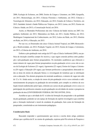 Maria José de Pinho
672 Avaliação, Campinas; Sorocaba, SP, v. 22, n. 03, p. 658-675, nov. 2017
2008; Ecologia de Ecótonos, em 2008; Ensino de Língua e Literatura, em 2009; Geografia,
em 2011; Biotecnologia, em 2011; Ciências Florestais e Ambientais, em 2012; Ciências e
Tecnologia de Alimentos, em 2012; Educação, em 2012; Estudos de Cultura e Território, em
2015; Sanidade Animal e Saúde Pública nos Trópicos, em 2015; Letras, em 2015; Ensino em
Ciência e Saúde, em 2015; e Comunicação Social, em 2016.
Assim, os Mestrados Profissionais são oito: Ciências da Saúde iniciou em 2007; En-
genharia Ambiental, em 2011; Matemática em Rede, em 2011; Gestão Pública, em 2012;
Modelagem Computacional do Conhecimento, em 2012; Letras em Rede, em 2013; História
em Rede, em 2014; e Educação, em 2015.
Por sua vez, os Doutorados são cinco: Ciência Animal Tropical, em 2009; Biotecnolo-
gia e Biodiversidade, em 2012; Produção Vegetal, em 2013; Ensino de Língua e Literaturas,
em 2013; e Ciências do Ambiente, em 2014.
Embora a pós-graduação mais antiga da UFT seja a Ciência Ambiental (2003), sua po-
lítica de iniciação científica sempre foi incisiva, o que sugere conexão política entre gradua-
ção e pós-graduação para formar pesquisadores. Os mestrados acadêmicos que oferecem o
maior número de vagas para formar pesquisadores na pós-graduação stricto sensu são os cur-
sos de Ecologia de Ecótonos (23 vagas); Agronomia (22 vagas); Ensino de Língua e Literatu-
ra (20 vagas) e Educação (20 vagas), que formam professores e pesquisadores abarcando to-
das as áreas do ensino da educação básica e a investigação de temáticas que se entrelaçam
com a educação. Nos demais programas de mestrado acadêmico, o número de vagas tem sido
de 12 a 16. Ainda assim, a criação de cursos de pós-graduação stricto sensu estimula o redi-
mensionamento da pesquisa na graduação da universidade, pois compõe os critérios da ava-
liação trienal estabelecidos pela Capes, referente aos cursos de pós-graduação stricto sensu e à
participação dos professores atuantes na pós-graduação em atividades de ensino e pesquisa na
graduação da área (UNIVERSIDADE FEDERAL DO TOCANTINS, 2016).
Acredita-se que a atividade de IC vá além da formação do pesquisador e da qualidade
da pós-graduação, podendo ser um espaço de formação do espírito investigativo que contribui
para a formação intelectual e moral do estudante de graduação, bem como de formação do
pesquisador, constituindo-se um instrumento pedagógico.
Considerações finais
Buscando responder o questionamento que moveu a escrita deste artigo, podemos
afirmar que a política da IC no ensino de graduação, expressa pela Pró-reitoria de Pesquisa e
 