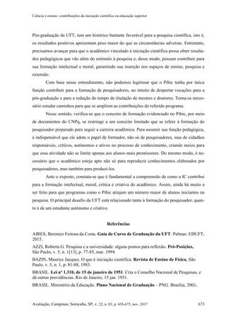 Ciência e ensino: contribuições da iniciação científica na educação superior
Avaliação, Campinas; Sorocaba, SP, v. 22, n. 03, p. 658-675, nov. 2017 673
Pós-graduação da UFT, tem um histórico bastante favorável para a pesquisa científica, isto é,
os resultados positivos apresentam peso maior do que as circunstâncias adversas. Entretanto,
precisamos avançar para que o acadêmico vinculado à iniciação científica possa obter resulta-
dos pedagógicos que vão além do estímulo à pesquisa e, desse modo, possam contribuir para
sua formação intelectual e moral, garantindo sua inserção nos espaços de ensino, pesquisa e
extensão.
Com base nesse entendimento, não podemos legitimar que o Pibic tenha por única
função contribuir para a formação de pesquisadores, no intuito de despertar vocações para a
pós-graduação e para a redução do tempo de titulação de mestres e doutores. Torna-se neces-
sário estudar caminhos para que se ampliem as contribuições do referido programa.
Nesse sentido, verifica-se que o conceito de formação evidenciado no Pibic, por meio
de documentos do CNPq, se restringe a um conceito limitado que se refere à formação do
pesquisador preparado para seguir a carreira acadêmica. Para assumir sua função pedagógica,
é indispensável que ele adote o papel de formador, não só de pesquisadores, mas de cidadãos
responsáveis, críticos, autônomos e ativos no processo de conhecimento, criando meios para
que essa atividade não se limite apenas aos alunos mais promissores. Do mesmo modo, é ne-
cessário que o acadêmico esteja apto não só para reproduzir conhecimentos elaborados por
pesquisadores, mas também para produzi-los.
Ante o exposto, constata-se que é fundamental a compreensão de como a IC contribui
para a formação intelectual, moral, crítica e criativa do acadêmico. Assim, ainda há muito a
ser feito para que programas como o Pibic atinjam um número maior de alunos iniciantes na
pesquisa. O principal desafio da UFT está relacionado tanto à formação do pesquisador, quan-
to à de um estudante autônomo e criativo.
Referências
AIRES, Berenice Feitosa da Costa. Guia de Curso de Graduação da UFT. Palmas: EDUFT,
2015.
AZZI, Roberta G. Pesquisa e a universidade: alguns pontos para reflexão. Pró-Posições,
São Paulo, v. 5, n. 1[13], p. 77-85, mar. 1994.
BAZIN, Maurice Jacques. O que é iniciação científica. Revista de Ensino de Física, São
Paulo, v. 5, n. 1, p. 81-88, 1983.
BRASIL. Lei nº 1.310, de 15 de janeiro de 1951. Cria o Conselho Nacional de Pesquisas, e
dá outras providências. Rio de Janeiro, 15 jan. 1951.
BRASIL. Ministério da Educação. Plano Nacional de Graduação – PNG. Brasília, 2001.
 