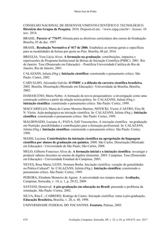 Maria José de Pinho
674 Avaliação, Campinas; Sorocaba, SP, v. 22, n. 03, p. 658-675, nov. 2017
CONSELHO NACIONAL DE DESENVOLVIMENTO CIENTÍFICO E TECNOLÓGICO.
Diretório dos Grupos de Pesquisa. 2010. Disponível em: <www.cnpq.com.br>. Acesso: 10
nov. 2014.
BRASIL. Parecer nº 776/97. Orienta para as diretrizes curriculares dos cursos de Graduação.
Brasília, 03 de dez. 1997
BRASIL. Resolução Normativa nº 017 de 2006. Estabelece as normas gerais e específicas
para as modalidades de bolsas por quota no País. Brasília, 06 jul. 2016.
BREGLIA, Vera Lúcia Alves. A formação na graduação: contribuições, impactos e
repercussões do Programa Institucional de Bolsas de Iniciação Científica (PIBIC). 2001. Rio
de Janeiro. Tese (Doutorado em Educação) – Pontifícia Universidade Católica do Rio de
Janeiro, Rio de Janeiro, 2001.
CALAZANS, Julieta (Org.). Iniciação científica: construindo o pensamento crítico. São
Paulo: Cortez, 2002.
CARVALHO, Alexandre Galvão. O PIBIC e a difusão da carreira científica brasileira.
2002. Brasília. Dissertação (Mestrado em Educação) - Universidade de Brasília, Brasília,
2002.
DAMASCENO, Maria Nobre. A formação de novos pesquisadores: a investigação como uma
construção coletiva a partir da relação teoria-prática. In: CALAZANS, Julieta (Org.).
Iniciação científica: construindo o pensamento crítico. São Paulo: Cortez, 1999.
MACCARIELLO, Maria do Carmo Moreira Martins; NOVICKI, Victor; CASTRO, Elza M.
N. Vieira. Ação pedagógica na iniciação científica. In: CALAZANS, Julieta (Org.). Iniciação
científica: construindo o pensamento crítico. São Paulo: Cortez, 1999.
MALDONADO, Luciana A.; PAIVA, Edil Vasconcelos. A iniciação científica na graduação
em Nutrição: possibilidades e contribuições para a formação profissional. In: CALAZANS,
Julieta (Org.). Iniciação científica: construindo o pensamento crítico. São Paulo: Cortez,
1999.
MASSI, Luciana. Contribuições da iniciação científica na apropriação da linguagem
científica por alunos de graduação em química. 2008. São Carlos. Dissertação (Mestrado
em Educação) - Universidade de São Paulo, São Carlos, 2008.
MELO, Gilberto Francisco Alves de. A formação inicial e a iniciação científica: investigar e
produzir saberes docentes no ensino de álgebra elementar. 2003. Campinas. Tese (Doutorado
em Educação) - Universidade Estadual de Campinas, 2003.
NEVES, Rosa Maria; LEITE, Siomara Borba. Iniciação científica: vocação de genialidades
ou Prática Cultural? In: CALAZANS, Julieta (Org.). Iniciação científica: construindo o
pensamento crítico. São Paulo: Cortez, 1999.
PEREIRA, Elisabete Monteiro de Aguiar. A universidade nos tempos atuais. Avaliação,
Campinas; Sorocaba, v .14, n. 1, p. 29-52, 2009.
SAVIANI, Demerval. A pós-graduação em educação no Brasil: pensando o problema da
orientação. São Paulo: Cortez, 2002.
SILVA, Rita C.; CABRERO, Rodrigo de Castro. Iniciação científica: rumo à pós-graduação,
Educação Brasileira, Brasília, v. 20, n. 40, 1998.
UNIVERSIDADE FEDERAL DO TOCANTINS. Estatuto. Palmas, 2003.
 