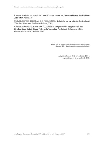 Ciência e ensino: contribuições da iniciação científica na educação superior
Avaliação, Campinas; Sorocaba, SP, v. 22, n. 03, p. 658-675, nov. 2017 675
UNIVERSIDADE FEDERAL DO TOCANTINS. Plano de Desenvolvimento Institucional
2011-2015. Palmas, 2011.
UNIVERSIDADE FEDERAL DO TOCANTINS. Relatório de Avaliação Institucional
2014. Pro Reitoria de Graduação. Palmas, 2015.
UNIVERSIDADE FEDERAL DO TOCANTINS. Diagnóstico da Pesquisa e da Pós-
Graduação na Universidade Federal do Tocantins. Pró Reitoria de Pesquisa e Pós-
Graduação-PROPESQ. Palmas, 2016.
Maria José de Pinho – Universidade Federal do Tocantins
Palmas | TO | Brasil. Contato: mjpgon@uft.edu.br
Artigo recebido em 23 de novembro de 2017 e
aprovado em 24 de novembro de 2017.
 