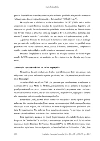 Maria José de Pinho
660 Avaliação, Campinas; Sorocaba, SP, v. 22, n. 03, p. 658-675, nov. 2017
pressão democrática e cultural reconhecida pelo ensino de qualidade, pela pesquisa e extensão
voltadas para o desenvolvimento sustentável da Amazônia” (UFT, 2011, p. 9).
De acordo com o relatório de avaliação institucional da UFT (2015), após a análise
diagnóstica do contexto histórico mundial, das características da Amazônia e da própria Uni-
versidade em questão, foram eleitas quatro prioridades institucionais que, de forma transver-
sal, deverão orientar as principais linhas de atuação da UFT: 1. ambiente de excelência aca-
dêmica; 2. atuação sistêmica; 3. articulação com a sociedade; e 4. aprimoramento da gestão.
A partir da definição das prioridades da Instituição, foram atrelados os eixos estratégi-
cos que nortearão os objetivos a serem alcançados, quais sejam: ensino de qualidade com-
prometido com valores científicos, éticos, sociais e culturais; conhecimento, compromisso
social e respeito à diversidade; e gestão inovadora, transparente e responsável.
Buscando compreender e analisar a política da iniciação científica no ensino de gra-
duação da UFT, apresenta-se, na sequência, um breve retrospecto da educação superior no
Brasil.
A educação superior no Brasil e a ênfase na pesquisa
No contexto das universidades, os desafios têm sido intensos. Entre eles, um dos mais
exigentes é o de pensar a dimensão superior que caracteriza a relação ensino e pesquisa nesse
nível de educação.
As universidades do século XXI vêm passando por transformações semelhantes às
ocorridas entre a Idade Média e a Moderna, particularmente no que concerne à mudança de
paradigma do moderno para o contemporâneo. A universidade perpassou e ainda continua a
vivenciar momentos de crise, em que suas convicções, fragmentações, repetições e certezas
não a sustentam mais no caminho das novas produções.
Para Pereira (2009), existem poucas instituições brasileiras de ensino superior que vin-
culam, de fato, o ensino à pesquisa. Para a autora, mesmo nas universidades que propõem essa
vinculação a seus projetos, ela é dificultada por falta de engajamento dos professores e/ou
falta de investimentos. Nas palavras dessa estudiosa do assunto, “o que temos na grande
maioria das universidades brasileiras é uma ‘universidade de ensino”.
Para incentivar a pesquisa no Brasil, foram fundados a Sociedade Brasileira para o
Progresso da Ciência (SBPC), em 1948; e um centro de pesquisa com perfil de laboratório
nacional, o Centro Brasileiro de Pesquisas Físicas (CBPF), em 1949. Posteriormente, foram
criadas duas agências de fomento à pesquisa: o Conselho Nacional de Pesquisas (CNPq), fun-
 
