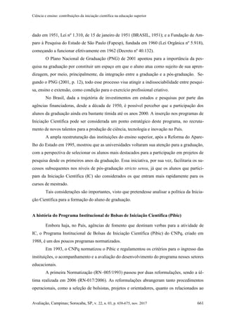 Ciência e ensino: contribuições da iniciação científica na educação superior
Avaliação, Campinas; Sorocaba, SP, v. 22, n. 03, p. 658-675, nov. 2017 661
dado em 1951, Lei nº 1.310, de 15 de janeiro de 1951 (BRASIL, 1951); e a Fundação de Am-
paro à Pesquisa do Estado de São Paulo (Fapesp), fundada em 1960 (Lei Orgânica nº 5.918),
começando a funcionar efetivamente em 1962 (Decreto nº 40.132).
O Plano Nacional de Graduação (PNG) de 2001 apontou para a importância da pes-
quisa na graduação por constituir um espaço em que o aluno atua como sujeito de sua apren-
dizagem, por meio, principalmente, da integração entre a graduação e a pós-graduação. Se-
gundo o PNG (2001, p. 12), todo esse processo visa atingir a indissociabilidade entre pesqui-
sa, ensino e extensão, como condição para o exercício profissional criativo.
No Brasil, dada a trajetória de investimentos em estudos e pesquisas por parte das
agências financiadoras, desde a década de 1950, é possível perceber que a participação dos
alunos da graduação ainda era bastante tímida até os anos 2000. A inserção nos programas de
Iniciação Científica pode ser considerada um ponto estratégico deste programa, no recruta-
mento de novos talentos para a produção de ciência, tecnologia e inovação no País.
A ampla reestruturação das instituições do ensino superior, após a Reforma do Apare-
lho do Estado em 1995, mostrou que as universidades voltaram sua atenção para a graduação,
com a perspectiva de selecionar os alunos mais destacados para a participação em projetos de
pesquisa desde os primeiros anos da graduação. Essa iniciativa, por sua vez, facilitaria os su-
cessos subsequentes nos níveis de pós-graduação stricto sensu, já que os alunos que partici-
pam da Iniciação Científica (IC) são considerados os que entram mais rapidamente para os
cursos de mestrado.
Tais considerações são importantes, visto que pretendesse analisar a política da Inicia-
ção Científica para a formação do aluno de graduação.
A história do Programa Institucional de Bolsas de Iniciação Científica (Pibic)
Embora haja, no País, agências de fomento que destinam verbas para a atividade de
IC, o Programa Institucional de Bolsas de Iniciação Científica (Pibic) do CNPq, criado em
1988, é um dos poucos programas normatizados.
Em 1993, o CNPq normatizou o Pibic e regulamentou os critérios para o ingresso das
instituições, o acompanhamento e a avaliação do desenvolvimento do programa nesses setores
educacionais.
A primeira Normatização (RN–005/1993) passou por duas reformulações, sendo a úl-
tima realizada em 2006 (RN-017/2006). As reformulações abrangeram tanto procedimentos
operacionais, como a seleção de bolsistas, projetos e orientadores, quanto os relacionados ao
 