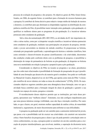 Maria José de Pinho
662 Avaliação, Campinas; Sorocaba, SP, v. 22, n. 03, p. 658-675, nov. 2017
processo de avaliação do programa e dos projetos. Os objetivos gerais do Pibic foram forma-
lizados, em 2006, da seguinte forma: a) contribuir para a formação de recursos humanos para
a pesquisa; b) contribuir de forma decisiva para reduzir o tempo médio de titulação de mestres
e doutores; c) contribuir para que diminuam as disparidades regionais na distribuição da com-
petência científica do País; d) possibilitar maior interação entre graduação e pós-graduação; e)
qualificar os melhores alunos para os programas de pós-graduação; f) e incentivar talentos
potenciais entre estudantes de graduação.
Sob a ótica da normatização (RN–005/1993), as atividades da IC são importantes de-
vido a várias razões, como por: a) despertar vocação científica e incentivar talentos potenciais
entre estudantes de graduação, mediante suas participações em projetos de pesquisa, introdu-
zindo o jovem universitário no domínio do método científico; b) proporcionar ao bolsista,
orientado por pesquisador qualificado, a aprendizagem de técnicas e métodos científicos, bem
como estimular o desenvolvimento do pensar cientificamente e da criatividade, decorrentes
das condições criadas pelo confronto direto com os problemas de pesquisa; c) possibilitar a
diminuição do tempo de permanência do bolsista na pós-graduação; d) despertar no bolsista
uma nova mentalidade em relação à pesquisa e prepará-lo para a pós-graduação.
Considerando os objetivos do Pibic no tocante ao programa e ao aluno, percebemos
que eles estão mais relacionados à possibilidade de formação do pesquisador do que à possibi-
lidade de uma formação que desenvolva de maneira geral o estudante. Isso pode ser verificado
no Manual do Usuário, disponível no site do CNPq, que aponta como meta do Pibic “a inicia-
ção científica de novos talentos em todas as áreas do conhecimento” (CNPq, 2010). Os men-
cionados objetivos sugerem caminhos para uma abrangência dessa formação, uma vez que a
atividade busca contribuir para a formação integral do aluno de graduação e garantir a sua
inserção nos espaços de ensino, pesquisa e extensão.
O reconhecimento desses objetivos permite que as instituições, por meio desse pro-
grama, apresentem seus “melhores alunos”. Entretanto, isso não configura impedimento para
que uma pessoa talentosa consiga visibilidade, caso não faça a iniciação científica. Por outro
lado, os que a fazem, em geral, mostram melhor capacidade de análise crítica, de maturidade
intelectual e, seguramente, de maior discernimento para enfrentar as suas dificuldades.
A pesquisa na graduação pode ser um caminho para a autonomia intelectual do jovem,
que passa a ter a possibilidade real de exercer sua criatividade e de construir um raciocínio
crítico. Outro benefício da pesquisa para o aluno é que ela pode permitir a articulação entre os
vários conhecimentos, ou seja, a pesquisa pode se constituir em um dos caminhos para a exe-
cução de projetos interdisciplinares, que envolvam, também, a superação da dicotomia teoria
 