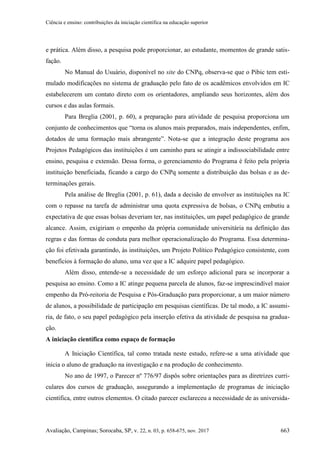 Ciência e ensino: contribuições da iniciação científica na educação superior
Avaliação, Campinas; Sorocaba, SP, v. 22, n. 03, p. 658-675, nov. 2017 663
e prática. Além disso, a pesquisa pode proporcionar, ao estudante, momentos de grande satis-
fação.
No Manual do Usuário, disponível no site do CNPq, observa-se que o Pibic tem esti-
mulado modificações no sistema de graduação pelo fato de os acadêmicos envolvidos em IC
estabelecerem um contato direto com os orientadores, ampliando seus horizontes, além dos
cursos e das aulas formais.
Para Breglia (2001, p. 60), a preparação para atividade de pesquisa proporciona um
conjunto de conhecimentos que “torna os alunos mais preparados, mais independentes, enfim,
dotados de uma formação mais abrangente”. Nota-se que a integração deste programa aos
Projetos Pedagógicos das instituições é um caminho para se atingir a indissociabilidade entre
ensino, pesquisa e extensão. Dessa forma, o gerenciamento do Programa é feito pela própria
instituição beneficiada, ficando a cargo do CNPq somente a distribuição das bolsas e as de-
terminações gerais.
Pela análise de Breglia (2001, p. 61), dada a decisão de envolver as instituições na IC
com o repasse na tarefa de administrar uma quota expressiva de bolsas, o CNPq embutiu a
expectativa de que essas bolsas deveriam ter, nas instituições, um papel pedagógico de grande
alcance. Assim, exigiriam o empenho da própria comunidade universitária na definição das
regras e das formas de conduta para melhor operacionalização do Programa. Essa determina-
ção foi efetivada garantindo, às instituições, um Projeto Político Pedagógico consistente, com
benefícios à formação do aluno, uma vez que a IC adquire papel pedagógico.
Além disso, entende-se a necessidade de um esforço adicional para se incorporar a
pesquisa ao ensino. Como a IC atinge pequena parcela de alunos, faz-se imprescindível maior
empenho da Pró-reitoria de Pesquisa e Pós-Graduação para proporcionar, a um maior número
de alunos, a possibilidade de participação em pesquisas científicas. De tal modo, a IC assumi-
ria, de fato, o seu papel pedagógico pela inserção efetiva da atividade de pesquisa na gradua-
ção.
A iniciação científica como espaço de formação
A Iniciação Científica, tal como tratada neste estudo, refere-se a uma atividade que
inicia o aluno de graduação na investigação e na produção de conhecimento.
No ano de 1997, o Parecer nº 776/97 dispôs sobre orientações para as diretrizes curri-
culares dos cursos de graduação, assegurando a implementação de programas de iniciação
científica, entre outros elementos. O citado parecer esclareceu a necessidade de as universida-
 
