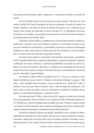 Maria José de Pinho
664 Avaliação, Campinas; Sorocaba, SP, v. 22, n. 03, p. 658-675, nov. 2017
des proporcionarem formação sólida e prepararem o estudante para enfrentar os desafios do
mundo.
O termo Iniciação remete à ideia de algo que está para começar. Vale dizer que a Ini-
ciação Científica (IC) trata da introdução do aluno de graduação no mundo da ciência, das
técnicas científicas e do desenvolvimento de projetos de pesquisa, sob a orientação de um
docente. Nesse sentido, são oferecidas, ao jovem vinculado à IC, as experiências na área pro-
fissional por ele escolhida, o que poderá ter continuidade em cursos de mestrado ou doutora-
do, posteriormente (CALAZANS, 2002).
Conforme Calazans (2002), as contribuições da IC apresentam benefícios acadêmicos,
profissionais e pessoais. Assim, são benefícios acadêmicos: a participação do aluno no pro-
cesso de construção do conhecimento; a possibilidade de promover aumento do desempenho
acadêmico do aluno, repercutindo no aumento das notas das disciplinas do curso de gradua-
ção; e o contato direto com orientador e pesquisadores da área.
Da mesma forma, podem ser observados como benefícios profissionais: a possibilida-
de de socialização profissional, atingida pela participação em grupos de pesquisas, congressos
e publicação em revistas científicas; o aumento da possibilidade de inserção na carreira aca-
dêmica, em cursos de mestrado e doutorado; e a ampliação do conhecimento de uma área de
atuação. Bem como, podem ser notados os benefícios pessoais: a possibilidade de crescimento
pessoal - maturidade e responsabilidade.
No entender de Bazin (1983), um problema da IC é o fato de se constituir em uma
função elitizada para poucos alunos e limitada às instituições destinadas à pesquisa. Além
disso, o autor considera difícil concretizar, no que ele denomina de “mundo real”, todos os
benefícios dessa ação, por fatores limitantes, como: a falta de tempo dos professores e dos
alunos dado o excesso de tarefas, a falta de valorização da atividade de orientação de gra-
duandos, os laboratórios ultrapassados, e a falta de estrutura.
De modo geral, para o CNPq, o ponto-chave da IC é preparar os alunos para a inserção
em uma pós-graduação. Estes corroboram com a intenção do CNPq - Resolução Normativa nº
017 de 2006 (s/p.), quanto à finalidade dessa atividade, qual seja, “despertar vocação científi-
ca e incentivar talentos potenciais entre estudantes de graduação universitária, mediante parti-
cipação em projetos de pesquisa, orientados por pesquisador qualificado”.
Diversas investigações indicam essa direção, ressaltando-se que a referida atividade é
importante nas instituições de ensino superior, pois incentiva o aluno de graduação à pesquisa,
colocando-o, desde cedo, em contato direto com as atividades científicas, formando, assim, o
futuro pesquisador. Essa vivência efetiva do aluno no desenvolvimento de um projeto de pes-
 