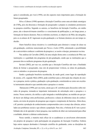 Ciência e ensino: contribuições da iniciação científica na educação superior
Avaliação, Campinas; Sorocaba, SP, v. 22, n. 03, p. 658-675, nov. 2017 665
quisa é considerada, por Azzi (1994), um dos aspectos mais importantes para a formação do
futuro pesquisador.
Silva e Cabrero (1998) apontam a Iniciação Científica como uma atividade estratégica
do CNPq, pois ela direciona a formação do pesquisador e prepara os estudantes promissores
na pesquisa científica. Segundo os autores, os benefícios da Iniciação Científica, em médio
prazo, são o desenvolvimento científico e o crescimento de publicações; e, em longo prazo, a
formação de futuros doutores. Para os referidos escritores, os objetivos do Pibic são atingidos,
pois os ex-alunos de IC ingressam na pós-graduação e se formam doutores em um tempo re-
duzido.
Outro benefício dessa iniciativa é a contribuição para diminuir o tempo do aluno na
pós-graduação, conforme mencionado por Neves e Leite (1999), salientando a possibilidade
de o universitário conhecer o ambiente da pesquisa e, se assim o desejar, permanecer na área.
Nas análises de Carvalho (2002), há uma relação direta entre a existência do Pibic nas
instituições e a qualidade dos programas de pós-graduação, sendo que as instituições que o
possuem têm os melhores programas de pós-graduação.
Saviani (2002), por sua vez, acredita que a Iniciação Científica não tem a finalidade
direta de formar o pesquisador, mas sim de proporcionar vivência, ao aluno de graduação,
com os métodos e os processos da pesquisa.
Sendo a graduação brasileira reconhecida, de modo geral, como lugar de reprodução
de ensino, a IC, segundo Melo (2003), pode contribuir para a efetivação das relações de ensi-
no e pesquisa, teoria e prática, graduação e pós-graduação, constituindo-se como um excelen-
te instrumento educativo que caminha entre a pesquisa e o ensino.
Damasceno (1999), por seu turno, atesta que a IC corrobora para discussões sobre mé-
todos de pesquisa, tornando-se importante instrumento de articulação entre a pesquisa e o
ensino. Nesse contexto, ela ratifica a ação integrada e multidisciplinar, na medida em que po-
de haver um diálogo entre profissionais, professores e alunos de diferentes áreas do conheci-
mento, em torno de projetos de pesquisas que exigem o rompimento de barreiras. Além disso,
a IC permite a produção de conhecimentos comprometidos com o avanço das ciências, articu-
lados aos problemas sociais e que afetem a população. Para eles, o bolsista de IC tem a possi-
bilidade não só de aprender a fazer pesquisa, mas também de obter um instrumental para olhar
a realidade, abstrair e elaborar conhecimento.
Nesse sentido, a maneira mais eficaz de os acadêmicos se envolverem efetivamente
em projetos de pesquisa é pela participação em programas de Iniciação Científica. Embora
haja outros espaços destinados à formação científica do graduando, como as disciplinas de
 