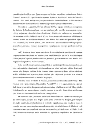 Maria José de Pinho
666 Avaliação, Campinas; Sorocaba, SP, v. 22, n. 03, p. 658-675, nov. 2017
metodologias científicas, que, frequentemente, se limitam a ampliar o conhecimento da área
de estudo, sem relações específicas com aspectos ligados ao pesquisar e à produção do conhe-
cimento. Dessa forma, Melo (2003, p. 64) ressalta que o estudante se reduz a “uma concepção
de conhecimento científico baseada em reprodução e absorção de conhecimentos”.
Na visão de Maccariello, Novicki e Castro (1999), o aspecto central desses programas
é a distinção da função pedagógica, visto que os alunos neles inseridos assumem uma postura
crítica, muitas vezes interdisciplinar, globalizada e histórica do conhecimento acumulado e
das situações sociais. Os benefícios da IC vão desde o desenvolvimento das habilidades de
leitura e escrita, até o desenvolvimento de uma postura ativa frente aos problemas, seja na
vida acadêmica, seja na vida prática. Outro benefício é a possibilidade de verificação junto a
esses alunos, acerca do currículo e das práticas pedagógicas do curso em que foram matricu-
lados.
A IC faculta, ao aluno, tomar consciência da importância e do significado do processo
de pesquisa na Universidade. Da mesma forma, propicia também que ele se introduza na prá-
tica de pesquisa logo nos primeiros anos de graduação, possibilitando-lhe uma postura ativa
no processo de produção do conhecimento.
Estar inserido nos programas em questão é de grande importância para os acadêmicos,
pois a atividade investigativa dá a oportunidade de que sejam realizadas práticas de aprendi-
zagem, além do que a grade curricular proposta para o curso sugere. Essas práticas vão desde
as idas à biblioteca até a preparação de trabalhos para congressos, permeada pela interação
professor-orientador com sua experiência de pesquisa.
Por meio dessas atividades da pesquisa, os acadêmicos vão estabelecendo relação dife-
renciada com o conhecimento. Maldonado e Paiva (1999, p. 156) argumentam que a capaci-
dade de se tornar sujeito de seu aprendizado, propiciada pela IC, cria, no indivíduo, atitudes
de independência e autonomia ante o conhecimento e as questões do cotidiano, colaborando
para formar um profissional mais autônomo e independente.
Os benefícios da IC podem ser observados em vários níveis, a partir das contribuições
do corpo docente, discente e do próprio curso, como a viabilização de ações, por exemplo:
produção, atualização, aprofundamento de conteúdos específicos da área; criação de linhas de
pesquisa que, por vezes, permitem a criação de projetos interdisciplinares; atividades de ensi-
no mais criativas; aproximação do aluno do instrumental metodológico para atividades cientí-
ficas; estímulos à criação de novos problemas e a legitimação da produção dos conhecimen-
tos.
 