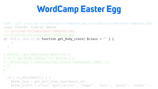 WordCamp Easter Egg
diff	--git	a/src/wp-includes/post-template.php	b/src/wp-includes/post-template.php	
index	7994f89..f1a0cad	100644	
---	a/src/wp-includes/post-template.php	
+++	b/src/wp-includes/post-template.php	
@@	-614,6	+614,11	@@	function	get_body_class(	$class	=	''	)	{	
				}	
		}	
+	$title	=	get_the_title(	$post_id	);	
+	if	(	'WordCamp	Sydney'	===	$title	)	{	
+			$classes[]	=	sanitize_html_class(	'September,	2016'	);	
+	}	
+	
		if	(	is_attachment()	)	{	
				$mime_type	=	get_post_mime_type($post_id);	
				$mime_prefix	=	array(	'application/',	'image/',	'text/',	'audio/',	'video/'...		
 