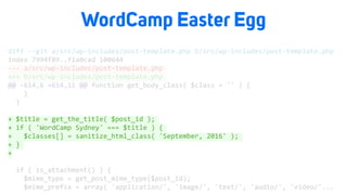 WordCamp Easter Egg
diff	--git	a/src/wp-includes/post-template.php	b/src/wp-includes/post-template.php	
index	7994f89..f1a0cad	100644	
---	a/src/wp-includes/post-template.php	
+++	b/src/wp-includes/post-template.php	
@@	-614,6	+614,11	@@	function	get_body_class(	$class	=	''	)	{	
				}	
		}	
+	$title	=	get_the_title(	$post_id	);	
+	if	(	'WordCamp	Sydney'	===	$title	)	{	
+			$classes[]	=	sanitize_html_class(	'September,	2016'	);	
+	}	
+	
		if	(	is_attachment()	)	{	
				$mime_type	=	get_post_mime_type($post_id);	
				$mime_prefix	=	array(	'application/',	'image/',	'text/',	'audio/',	'video/'...		
 