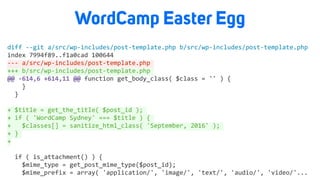 WordCamp Easter Egg
diff	--git	a/src/wp-includes/post-template.php	b/src/wp-includes/post-template.php	
index	7994f89..f1a0cad	100644	
---	a/src/wp-includes/post-template.php	
+++	b/src/wp-includes/post-template.php	
@@	-614,6	+614,11	@@	function	get_body_class(	$class	=	''	)	{	
				}	
		}	
+	$title	=	get_the_title(	$post_id	);	
+	if	(	'WordCamp	Sydney'	===	$title	)	{	
+			$classes[]	=	sanitize_html_class(	'September,	2016'	);	
+	}	
+	
		if	(	is_attachment()	)	{	
				$mime_type	=	get_post_mime_type($post_id);	
				$mime_prefix	=	array(	'application/',	'image/',	'text/',	'audio/',	'video/'...		
 