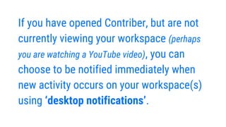 If you have opened Contriber, but are not
currently viewing your workspace (perhaps
you are watching a YouTube video), you can
choose to be notified immediately when
new activity occurs on your workspace(s)
using ‘desktop notifications’.
 