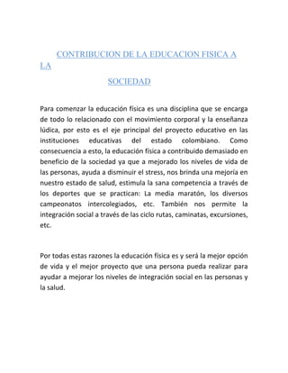     <br />  CONTRIBUCION DE LA EDUCACION FISICA A LA <br />SOCIEDAD<br />Para comenzar la educación física es una disciplina que se encarga de todo lo relacionado con el movimiento corporal y la enseñanza lúdica, por esto es el eje principal del proyecto educativo en las instituciones educativas del estado colombiano. Como consecuencia a esto, la educación física a contribuido demasiado en beneficio de la sociedad ya que a mejorado los niveles de vida de las personas, ayuda a disminuir el stress, nos brinda una mejoría en nuestro estado de salud, estimula la sana competencia a través de los deportes que se practican: La media maratón, los diversos campeonatos intercolegiados, etc. También nos permite la integración social a través de las ciclo rutas, caminatas, excursiones, etc. <br />Por todas estas razones la educación física es y será la mejor opción de vida y el mejor proyecto que una persona pueda realizar para ayudar a mejorar los niveles de integración social en las personas y la salud. <br />