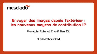 Pres1401 
Envoyer des images depuis l'extérieur : les nouveaux moyens de contribution IP 
François Abbe et Cherif Ben Zid 
9 décembre 2014  