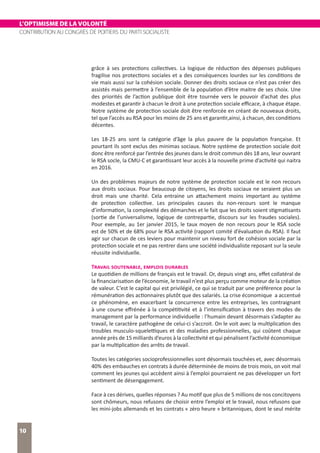 L’OPTIMISME DE LA VOLONTÉ
CONTRIBUTION AU CONGRÈS DE POITIERS DU PARTI SOCIALISTE
10
grâce à ses protections collectives. La logique de réduction des dépenses publiques
fragilise nos protections sociales et a des conséquences lourdes sur les conditions de
vie mais aussi sur la cohésion sociale. Donner des droits sociaux ce n’est pas créer des
assistés mais permettre à l’ensemble de la population d’être maitre de ses choix. Une
des priorités de l’action publique doit être tournée vers le pouvoir d’achat des plus
modestes et garantir à chacun le droit à une protection sociale efficace, à chaque étape.
Notre système de protection sociale doit être renforcée en créant de nouveaux droits,
tel que l’accès au RSA pour les moins de 25 ans et garantir,ainsi, à chacun, des conditions
décentes.
Les 18-25 ans sont la catégorie d’âge la plus pauvre de la population française. Et
pourtant ils sont exclus des minimas sociaux. Notre système de protection sociale doit
donc être renforcé par l’entrée des jeunes dans le droit commun dès 18 ans, leur ouvrant
le RSA socle, la CMU-C et garantissant leur accès à la nouvelle prime d’activité qui naitra
en 2016.
Un des problèmes majeurs de notre système de protection sociale est le non recours
aux droits sociaux. Pour beaucoup de citoyens, les droits sociaux ne seraient plus un
droit mais une charité. Cela entraine un attachement moins important au système
de protection collective. Les principales causes du non-recours sont le manque
d’information, la complexité des démarches et le fait que les droits soient stigmatisants
(sortie de l’universalisme, logique de contrepartie, discours sur les fraudes sociales).
Pour exemple, au 1er janvier 2015, le taux moyen de non recours pour le RSA socle
est de 50% et de 68% pour le RSA activité (rapport comité d’évaluation du RSA). Il faut
agir sur chacun de ces leviers pour maintenir un niveau fort de cohésion sociale par la
protection sociale et ne pas rentrer dans une société individualiste reposant sur la seule
réussite individuelle.
Travail soutenable, emplois durables
Le quotidien de millions de français est le travail. Or, depuis vingt ans, effet collatéral de
la financiarisation de l’économie, le travail n’est plus perçu comme moteur de la création
de valeur. C’est le capital qui est privilégié, ce qui se traduit par une préférence pour la
rémunération des actionnaires plutôt que des salariés. La crise économique a accentué
ce phénomène, en exacerbant la concurrence entre les entreprises, les contraignant
à une course effrénée à la compétitivité et à l’intensification à travers des modes de
management par la performance individuelle : l’humain devant désormais s’adapter au
travail, le caractère pathogène de celui-ci s’accroit. On le voit avec la multiplication des
troubles musculo-squelettiques et des maladies professionnelles, qui coûtent chaque
année près de 15 milliards d’euros à la collectivité et qui pénalisent l’activité économique
par la multiplication des arrêts de travail.
Toutes les catégories socioprofessionnelles sont désormais touchées et, avec désormais
40% des embauches en contrats à durée déterminée de moins de trois mois, on voit mal
comment les jeunes qui accèdent ainsi à l’emploi pourraient ne pas développer un fort
sentiment de désengagement.
Face à ces dérives, quelles réponses ? Au motif que plus de 5 millions de nos concitoyens
sont chômeurs, nous refusons de choisir entre l’emploi et le travail, nous refusons que
les mini-jobs allemands et les contrats « zéro heure » britanniques, dont le seul mérite
 