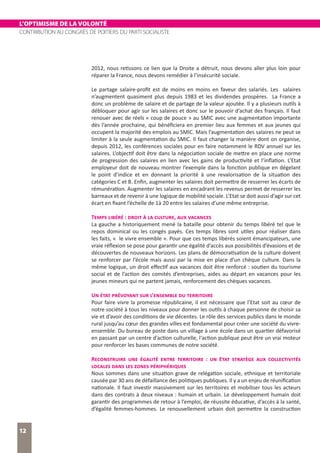 L’OPTIMISME DE LA VOLONTÉ
CONTRIBUTION AU CONGRÈS DE POITIERS DU PARTI SOCIALISTE
12
2012, nous retissons ce lien que la Droite a détruit, nous devons aller plus loin pour
réparer la France, nous devons remédier à l’insécurité sociale.
Le partage salaire-profit est de moins en moins en faveur des salariés. Les salaires
n’augmentent quasiment plus depuis 1983 et les dividendes prospères. La France a
donc un problème de salaire et de partage de la valeur ajoutée. Il y a plusieurs outils à
débloquer pour agir sur les salaires et donc sur le pouvoir d’achat des français. Il faut
renouer avec de réels « coup de pouce » au SMIC avec une augmentation importante
dès l’année prochaine, qui bénéficiera en premier lieu aux femmes et aux jeunes qui
occupent la majorité des emplois au SMIC. Mais l’augmentation des salaires ne peut se
limiter à la seule augmentation du SMIC. Il faut changer la manière dont on organise,
depuis 2012, les conférences sociales pour en faire notamment le RDV annuel sur les
salaires. L’objectif doit être dans la négociation sociale de mettre en place une norme
de progression des salaires en lien avec les gains de productivité et l’inflation. L’Etat
employeur doit de nouveau montrer l’exemple dans la fonction publique en dégelant
le point d’indice et en donnant la priorité à une revalorisation de la situation des
catégories C et B. Enfin, augmenter les salaires doit permettre de resserrer les écarts de
rémunération. Augmenter les salaires en encadrant les revenus permet de resserrer les
barreaux et de revenir à une logique de mobilité sociale. L’Etat se doit aussi d’agir sur cet
écart en fixant l’échelle de 1à 20 entre les salaires d’une même entreprise.
Temps libéré : droit à la culture, aux vacances
La gauche a historiquement mené la bataille pour obtenir du temps libéré tel que le
repos dominical ou les congés payés. Ces temps libres sont utiles pour réaliser dans
les faits, « le vivre ensemble ». Pour que ces temps libérés soient émancipateurs, une
vraie réflexion se pose pour garantir une égalité d’accès aux possibilités d’évasions et de
découvertes de nouveaux horizons. Les plans de démocratisation de la culture doivent
se renforcer par l’école mais aussi par la mise en place d’un chèque culture. Dans la
même logique, un droit effectif aux vacances doit être renforcé : soutien du tourisme
social et de l’action des comités d’entreprises, aides au départ en vacances pour les
jeunes mineurs qui ne partent jamais, renforcement des chèques vacances.
Un état prévoyant sur l’ensemble du territoire
Pour faire vivre la promesse républicaine, il est nécessaire que l’Etat soit au cœur de
notre société à tous les niveaux pour donner les outils à chaque personne de choisir sa
vie et d’avoir des conditions de vie décentes. Le rôle des services publics dans le monde
rural jusqu’au cœur des grandes villes est fondamental pour créer une société du vivre-
ensemble. Du bureau de poste dans un village à une école dans un quartier défavorisé
en passant par un centre d’action culturelle, l‘action publique peut être un vrai moteur
pour renforcer les bases communes de notre société.
Reconstruire une égalité entre territoire : un Etat stratège aux collectivités
locales dans les zones périphériques
Nous sommes dans une situation grave de relégation sociale, ethnique et territoriale
causée par 30 ans de défaillance des politiques publiques. Il y a un enjeu de réunification
nationale. Il faut investir massivement sur les territoires et mobiliser tous les acteurs
dans des contrats à deux niveaux : humain et urbain. Le développement humain doit
garantir des programmes de retour à l’emploi, de réussite éducative, d’accès à la santé,
d’égalité femmes-hommes. Le renouvellement urbain doit permettre la construction
 