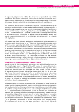 L’OPTIMISME DE LA VOLONTÉ
CONTRIBUTION AU CONGRÈS DE POITIERS DU PARTI SOCIALISTE
13
de logements, d’équipements publics, des transports qui permettent une mobilité
quotidienne, des réseaux numériques, des accueils des activités économiques. Nous
devons intégrer une politique de justice territoriale. Là où il y a urgence sociale, l’Etat
doit être aux côtés des collectivités territoriales pour améliorer la qualité de vie.
Une fois encore, hissons-nous à la hauteur du 11 janvier. L’aspiration à davantage de
République suppose la lutte acharnée contre les inégalités dans et entre les territoires. Il
faudra des moyens supplémentaires et commencer par stopper les baisses des dotations
aux collectivités locales, muscler la capacité d’intervention de l’ANRU et la dotation de
soutien à l’investissement local. Comment? Les 6 milliards d’euros programmés au titre
de la suppression de la contribution sociale de solidarité des sociétés peuvent être
affectés à soutenir les collectivités en première ligne dans la lutte contre les inégalités
et la ségrégation.
Pour que ces villes soient solidaires, le soutien au monde associatif doit être intensifié. La
sécurisation de la subvention par loi sur l’ESS permet désormais d’échapper au recours
systématique aux appels à projets. Cette avancée doit être exploitée pour permettre
au monde associatif de reconstituer ses forces, notamment pour continuer à innover
au service de l’intérêt général et renouveler ses bénévoles. Notre République doit être
respectueuse de tous les territoires : les zones périurbaines ou rurales ne peuvent pas
être condamnées à la marginalité sociale. Il faut garantir à chaque citoyen un temps
d‘accès maximum pour accéder à une médecine générale, à l’éducation primaire et
secondaire, à un bureau de poste… Les zones rurales ne doivent pas être désertées
par les acteurs économiques. Il faut relancer la création de zones de développement
économique rurales avec des outils fiscaux, réglementaires et bancaires.
Faire reculer les discriminations pour garantir l’égalité
Les mécanismes de discriminations ont la peau dure dans la République française. Les
discriminations par rapport à l’âge, à l’origine, à la couleur de peau sont incessantes.
La stigmatisation met au ban de la société des parties entières de la population. Il faut
prendre des mesures fortes pour démontrer que notre société n’accepte qu’aucun
de ses membres ne se retrouve stigmatisé et exclus. L’école doit être un levier pour
appréhender les mécanismes de domination et les déconstruire avec des modules
à tous les niveaux et une formation des enseignants sur ces questions. De plus, une
vraie réflexion doit s’entamer sur les programmes scolaires qui doivent rendre visibles
les oubliés de l’histoire : la place des femmes dans l’histoire, la manière d’étudier le
colonialisme et ses impacts aujourd’hui.
Les discriminations du quotidien notamment celles qui frappent les jeunes français de
couleur noire ou d’origine maghrébine lors des contrôles d’identité ne peuvent plus être
tolérées. Quelle pire humiliation pour les individus et quel échec pour la république que
de constater qu’un jeune françois de couleur noir ou d’origine maghrébine est contrôlé
10 à 15 fois plus souvent qu’un jeune blanc. Le rôle de la loi doit être d’encadrer ses
pratiques pour sortir de la logique discriminatoire et mettre en place une attestation de
contrôle d’identité pour lutter contre le contrôle au faciès. Reprendre cette proposition
de campagne des législatives, trop vite enterrée à l’été 2012, peut donner un signe fort
pour montrer que les pouvoirs publics refusent cette logique de stigmatisation. Sinon
c’est la république à sens unique et comme disait Coluche « Les hommes naissent
libres et égaux, mais certains sont plus égaux que d’autres ». Les français victimes de
 