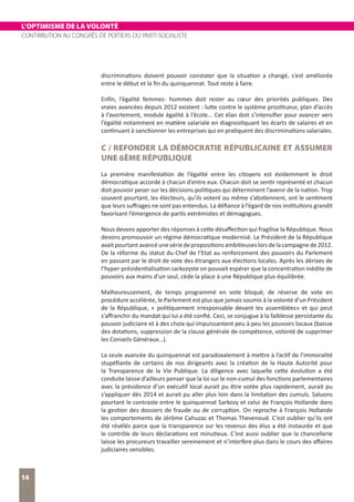 L’OPTIMISME DE LA VOLONTÉ
CONTRIBUTION AU CONGRÈS DE POITIERS DU PARTI SOCIALISTE
14
discriminations doivent pouvoir constater que la situation a changé, s’est améliorée
entre le début et la fin du quinquennat. Tout reste à faire.
Enfin, l’égalité femmes- hommes doit rester au cœur des priorités publiques. Des
vraies avancées depuis 2012 existent : lutte contre le système prostitueur, plan d’accès
à l’avortement, module égalité à l’école... Cet élan doit s’intensifier pour avancer vers
l’égalité notamment en matière salariale en diagnostiquant les écarts de salaires et en
continuant à sanctionner les entreprises qui en pratiquent des discriminations salariales.
C / REFONDER LA DÉMOCRATIE RÉPUBLICAINE ET ASSUMER
UNE 6ÈME RÉPUBLIQUE
La première manifestation de l’égalité entre les citoyens est évidemment le droit
démocratique accordé à chacun d’entre eux. Chacun doit se sentir représenté et chacun
doit pouvoir peser sur les décisions politiques qui déterminent l’avenir de la nation. Trop
souvent pourtant, les électeurs, qu’ils votent ou même s’abstiennent, ont le sentiment
que leurs suffrages ne sont pas entendus. La défiance à l’égard de nos institutions grandit
favorisant l’émergence de partis extrémistes et démagogues.
Nous devons apporter des réponses à cette désaffection qui fragilise la République. Nous
devons promouvoir un régime démocratique modernisé. Le Président de la République
avaitpourtantavancéunesériedepropositionsambitieuseslorsdelacampagnede2012.
De la réforme du statut du Chef de l’Etat au renforcement des pouvoirs du Parlement
en passant par le droit de vote des étrangers aux élections locales. Après les dérives de
l’hyper-présidentialisation sarkozyste on pouvait espérer que la concentration inédite de
pouvoirs aux mains d’un seul, cède la place à une République plus équilibrée.
Malheureusement, de temps programmé en vote bloqué, de réserve de vote en
procédure accélérée, le Parlement est plus que jamais soumis à la volonté d’un Président
de la République, « politiquement irresponsable devant les assemblées» et qui peut
s’affranchir du mandat qui lui a été confié. Ceci, se conjugue à la faiblesse persistante du
pouvoir judiciaire et à des choix qui impuissantent peu à peu les pouvoirs locaux (baisse
des dotations, suppression de la clause générale de compétence, volonté de supprimer
les Conseils Généraux…).
La seule avancée du quinquennat est paradoxalement à mettre à l’actif de l’immoralité
stupéfiante de certains de nos dirigeants avec la création de la Haute Autorité pour
la Transparence de la Vie Publique. La diligence avec laquelle cette évolution a été
conduite laisse d’ailleurs penser que la loi sur le non-cumul des fonctions parlementaires
avec la présidence d’un exécutif local aurait pu être votée plus rapidement, aurait pu
s’appliquer dès 2014 et aurait pu aller plus loin dans la limitation des cumuls. Saluons
pourtant le contraste entre le quinquennat Sarkozy et celui de François Hollande dans
la gestion des dossiers de fraude ou de corruption. On reproche à François Hollande
les comportements de Jérôme Cahuzac et Thomas Thevenoud. C’est oublier qu’ils ont
été révélés parce que la transparence sur les revenus des élus a été instaurée et que
le contrôle de leurs déclarations est minutieux. C’est aussi oublier que la chancellerie
laisse les procureurs travailler sereinement et n’interfère plus dans le cours des affaires
judiciaires sensibles.
 