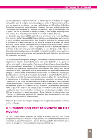L’OPTIMISME DE LA VOLONTÉ
CONTRIBUTION AU CONGRÈS DE POITIERS DU PARTI SOCIALISTE
15
S’il convient donc de s’attaquer vraiment à la réforme de nos institutions, des progrès
indiscutables sont à souligner dans la pratique de celles-ci. Reconnaissons qu’il ne
peut pas y avoir de présidence « normale » et la logique présidentialiste de la Vème
République l’emporte sur toute volonté de Présider « autrement » (d’autant plus avec
l’instauration du quinquennat et l’inversion du calendrier). Ainsi, le Président peut faire
la guerre sans que le parlement en débatte vraiment, il peut changer de politique sans
tenir compte de sa majorité parlementaire, de son parti ou de ses électeurs.
Les Socialistes aux responsabilités doivent donc promouvoir une 6ème République.
Tous les textes du Parti depuis 2006 réclament d’ailleurs une République parlementaire
et donc un régime primo-ministériel dans lequel le périmètre des pouvoirs entre
le Président de la République et son 1er Ministre seraient redécoupés. Ce dernier
exercerait, comme partout ailleurs en Europe, la responsabilité principale de la conduite
de la politique de la Nation. Il serait responsable devant un Parlement modernisé
contrôlant le Gouvernement, les administrations, le suivi de la loi… Cette nouvelle
Assemblée nationale et ce nouveau Sénat (à la composition modifiée) seront également
attentifs à une démocratie citoyenne participative et à une véritable libre administration
des collectivités territoriales.
Ces perspectives de changement de Régime peuvent être ouvertes à droit constant pour
les prochaines élections présidentielles. Point n’est besoin d’attendre ni le « grand soir
» d’une crise sociale ni la convocation d’une assemblée constituante. Le ou la candidate
à la présidentielle puis les candidats à la députation annoncent simplement pendant la
campagne, leur programme de changement institutionnel. Ainsi investis d’un mandat
constituant et après l’approbation d’un projet de réforme sur lequel le Premier ministre
a engagé sa responsabilité, les Parlementaires consacrent une part de leur ordre du jour
durant quelques semaines à la discussion d’un projet de loi constitutionnel. Dans ce
même délai, un comité d’une cinquantaine de personnes, allant des représentants de
la présidence de la République à ceux d’associations spécialisées en passant par des
citoyenstirésausortforme,sousl’autoritéduoudelaGardeSceaux,unForumconsultatif
constitutionnel ouvert à l’interactivité citoyenne sur les réseaux sociaux. Une synthèse
est faite entre le texte de l’Assemblée et celui du Forum. Un référendum (article 11) la
ratifie ou pas. Cette méthode n’a sans doute pas l’allure flamboyante d’une assemblée
constituante, mais elle permettrait un investissement populaire au moins égal à celui de
2005 sur le pourtant très abscons projet de « Traité établissant une Constitution pour
l’Europe ». A condition de les vouloir, les conditions d’un changement sont donc bien
possibles sans circonstances exceptionnelles.
Redonner du pouvoir aux citoyens implique des changements profonds en France
comme en Europe.
II / L’EUROPE DOIT ÊTRE RÉINVENTÉE OU ELLE
MOURRA
En 1985, Jacques Delors imaginait que trente à quarante ans plus tard, l’Union
européenne serait passée du statut «d’objet politique non identifiée (OPNI)» à celui d’un
«ensemble (...) capable d’apporter à chacun de nos pays l’effet de dimension qui lui
permet de prospérer à l’intérieur et de tenir son rang à l’extérieur».
 