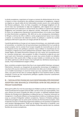 L’OPTIMISME DE LA VOLONTÉ
CONTRIBUTION AU CONGRÈS DE POITIERS DU PARTI SOCIALISTE
17
La droite européenne, majoritaire en Europe au moment du déclenchement de la crise
a imposé sa vision moralisatrice des politiques économiques et budgétaires, érigeant
ses dogmes au rang de tables de lois indiscutables censées assurer une «saine gestion
des finances publiques». Ainsi, les Etats «coupables» de dérapage budgétaire ont dû
inscrire dans leur Constitution la règle d’or budgétaire, celle exigeant de la part des
gouvernements qu’ils réduisent à marche forcée leurs déficits en opérant des saignées
budgétaires sans précédent dans les dépenses sociales, d’éducation ou d’innovation.
En Grèce, les «programmes d’ajustement macroéconomique» mis en place sous l’égide
la troïka (Commission européenne, FMI, BCE) ont eu des conséquences dramatiques:
le PIB grec a diminué de 25%, le déficit a certes progressivement baissé mais la dette
a explosé. La compression des dépenses privées et publiques a asséché les recettes
publiques enfermant le pays dans une longue période de récession.
L’austérité généralisée en Europe est une impasse économique, une catastrophe sociale
et humanitaire. Le maintien d’un tel cap économique ressemblerait fort à un suicide du
projet européen, tant le constat d’une Europe incapable de reconnaître par la voix de
ses dirigeants l’erreur des politiques conduites risque d’attiser le ressentiment de nos
concitoyens à l’égard d’une Union politiquement paralysée. Début janvier 2015 à Paris,
Joseph Stiglitz, prix Nobel d’économie évoquait non sans cacher son incompréhension
le « common suicidal pact » des européens. En effet, si l’austérité en dépit de son cout
social avait remis l’économie européenne sur pied, nous serions fondés à en débattre
différemment. Mais quand celle-ci inflige aux pays malades un remède qui leur laisse
une dette supérieure à celle de l’avant crise et précipite leur déchéance économique et
sociale, il faut immédiatement stopper ce fléau.
Nous, socialistes européens devons faire face à une responsabilité historique: provoquer
l’électrochoc nécessaire au changement de perspective économique et budgétaire. Il
nous faut enfin assumer clairement la confrontation des idées avec la droite européenne
sur le modèle économique et social de l’Union que nous souhaitons bâtir au XXIème
siècle, sous peine de faire dans ce contexte dégradé le lit de l’extrême-droite ou d’être
remplacés à terme par des mouvements politiques capables d’assumer ouvertement
leurs idées progressistes.
B - / SOCIALISTES FRANÇAIS AUX RESPONSABILITÉS DOIVENT
ADOPTER UNE NOUVELLE STRATÉGIE AFIN DE RELANCER LE
PROJET EUROPÉEN
Notre parti souffre d’un mal récurrent depuis le vif débat suscité par le référendum sur le
Traité Constitutionnel européen (TCE) de 2005: une fois arrivés aux responsabilités, nous
nous refusons de mener la bataille des idées en Europe. La méthode employée depuis
l’élection du Président de la République ne débouche pas sur l’impulsion nécessaire au
changement.L’insuffisanteréflexionsurlespropositionsàmettresurlatablepourdonner
corps au concept d’intégration solidaire européenne, l’absence d’initiatives politiques
réellement partagées avec les autres partis membres du Parti Socialiste Européen, notre
incapacitéàassumerunleadershipprogressisteambitieuxsurlesquestionseuropéennes
nous paralyse idéologiquement. Plutôt que de fédérer l’alternance à l’austérité, nous
nous sommes enferrés dans une vaine tentative d’influence exercée dans les coulisses
feutrées des arcanes européennes.
 