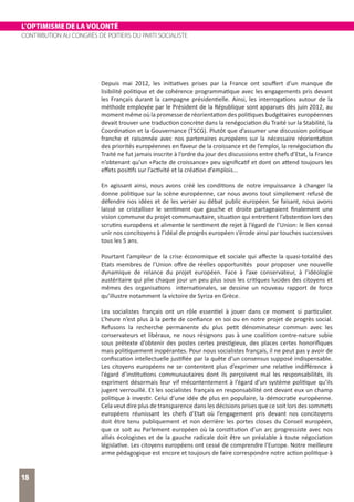 L’OPTIMISME DE LA VOLONTÉ
CONTRIBUTION AU CONGRÈS DE POITIERS DU PARTI SOCIALISTE
18
Depuis mai 2012, les initiatives prises par la France ont souffert d’un manque de
lisibilité politique et de cohérence programmatique avec les engagements pris devant
les Français durant la campagne présidentielle. Ainsi, les interrogations autour de la
méthode employée par le Président de la République sont apparues dès juin 2012, au
moment même où la promesse de réorientation des politiques budgétaires européennes
devait trouver une traduction concrète dans la renégociation du Traité sur la Stabilité, la
Coordination et la Gouvernance (TSCG). Plutôt que d’assumer une discussion politique
franche et raisonnée avec nos partenaires européens sur la nécessaire réorientation
des priorités européennes en faveur de la croissance et de l’emploi, la renégociation du
Traité ne fut jamais inscrite à l’ordre du jour des discussions entre chefs d’Etat, la France
n’obtenant qu’un «Pacte de croissance» peu significatif et dont on attend toujours les
effets positifs sur l’activité et la création d’emplois...
En agissant ainsi, nous avons créé les conditions de notre impuissance à changer la
donne politique sur la scène européenne, car nous avons tout simplement refusé de
défendre nos idées et de les verser au débat public européen. Se faisant, nous avons
laissé se cristalliser le sentiment que gauche et droite partageaient finalement une
vision commune du projet communautaire, situation qui entretient l’abstention lors des
scrutins européens et alimente le sentiment de rejet à l’égard de l’Union: le lien censé
unir nos concitoyens à l’idéal de progrès européen s’érode ainsi par touches successives
tous les 5 ans.
Pourtant l’ampleur de la crise économique et sociale qui affecte la quasi-totalité des
Etats membres de l’Union offre de réelles opportunités pour proposer une nouvelle
dynamique de relance du projet européen. Face à l’axe conservateur, à l’idéologie
austéritaire qui plie chaque jour un peu plus sous les critiques lucides des citoyens et
mêmes des organisations internationales, se dessine un nouveau rapport de force
qu’illustre notamment la victoire de Syriza en Grèce.
Les socialistes français ont un rôle essentiel à jouer dans ce moment si particulier.
L’heure n’est plus à la perte de confiance en soi ou en notre projet de progrès social.
Refusons la recherche permanente du plus petit dénominateur commun avec les
conservateurs et libéraux, ne nous résignons pas à une coalition contre-nature subie
sous prétexte d’obtenir des postes certes prestigieux, des places certes honorifiques
mais politiquement inopérantes. Pour nous socialistes français, il ne peut pas y avoir de
confiscation intellectuelle justifiée par la quête d’un consensus supposé indispensable.
Les citoyens européens ne se contentent plus d’exprimer une relative indifférence à
l’égard d’institutions communautaires dont ils perçoivent mal les responsabilités, ils
expriment désormais leur vif mécontentement à l’égard d’un système politique qu’ils
jugent verrouillé. Et les socialistes français en responsabilité ont devant eux un champ
politique à investir. Celui d’une idée de plus en populaire, la démocratie européenne.
Cela veut dire plus de transparence dans les décisions prises que ce soit lors des sommets
européens réunissant les chefs d’Etat où l’engagement pris devant nos concitoyens
doit être tenu publiquement et non derrière les portes closes du Conseil européen,
que ce soit au Parlement européen où la constitution d’un arc progressiste avec nos
alliés écologistes et de la gauche radicale doit être un préalable à toute négociation
législative. Les citoyens européens ont cessé de comprendre l’Europe. Notre meilleure
arme pédagogique est encore et toujours de faire correspondre notre action politique à
 