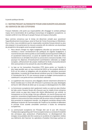 L’OPTIMISME DE LA VOLONTÉ
CONTRIBUTION AU CONGRÈS DE POITIERS DU PARTI SOCIALISTE
19
la parole publique donnée.
C/ NOTREPROJETALTERNATIFPOURUNEEUROPESOLIDAIRE
AU SERVICE DE SES CITOYENS
François Hollande a été porté aux responsabilités afin d’engager le combat politique
majeur de la réorientation de la politique économique et budgétaire européenne. Le
mandat confié le 6 mai 2012 par le peuple français est toujours d’actualité.
Nous sommes convaincus que le temps est désormais compté pour parachever
l’approfondissement économique, social et fiscal de l’Union Économique et Monétaire.
Pour ce faire, nous considérons que les responsables socialistes français doivent au plus
vite proposer à nos partenaires les mesures suivantes afin de redonner une dynamique
de prospérité et de progrès social au projet européen :
•	 Nous devons changer les règles budgétaires absurdes qui poussent les Etats
membres à mener simultanément des politiques de saignées budgétaires à
marcheforcéealorsmêmequ’ellessesontrévéléeséconomiquementinefficaces
et socialement destructrices. Le pacte de stabilité doit être révisé afin d’être
transformé en un véritable instrument au service de la croissance durable. C’est
pourquoi les dépenses d’investissement (contributions nationales au budget
européen, cofinancement des projets mobilisant les fonds structurels) doivent
être sanctuarisées en les excluant du calcul du déficit public.
•	 La taxe sur les transactions financières (TTF) devra porter sur l’assiette la
plus large possible avec un taux minimal de 0,01% sur les produits dérivés et
0,1% sur les actions et obligations afin de pénaliser les opérations purement
spéculatives. Le produit de la taxe devrait constituer pour les 11 Etats favorables
à l’introduction de la TTF une ressource propre au budget communautaire se
substituant à une partie de leurs contributions nationales.
•	 Le supplément des ressources ainsi dégagées devrait notamment alimenter le
fonds mondial pour le climat afin d’honorer la promesse des pays développés
de fournir 100 milliards de dollar par an aux pays en développement d’ici 2020.
•	 La Commission européenne doit rapidement mettre sur pied son plan d’action
de lutte contre l’évasion fiscale afin d’assurer que les impôts d’une entreprise
soient versés au pays dans lequel elle réalise effectivement son activité. La
transparence sur les tax rulings n’est pas suffisante- ces rescrits fiscaux qui sont
autant de conventions d’optimisation fiscale permettant aux multinationales de
mettre en concurrence les Etats membres afin de verser moins d’impôts doivent
être purement et simplement interdits. Les dirigeants socialistes doivent enfin
débloquer le dossier de l’harmonisation de l’impôt sur les sociétés en défendant
le principe d’une assiette consolidée commune à toutes les entreprises
européennes.
•	 La communauté européenne de l’Énergie doit voir le jour afin d’assurer
l’indépendancegéopolitiquedel’Unioneuropéennedansuncontexted’instabilité
des principaux pays producteurs d’hydrocarbures. Le développement des
énergies renouvelables doit être soutenue et accélérée et la législation relative
aux bâtiments doit favoriser les opérations d’isolation thermique partout en
 