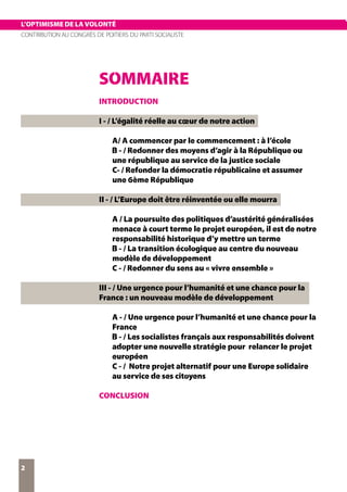 L’OPTIMISME DE LA VOLONTÉ
CONTRIBUTION AU CONGRÈS DE POITIERS DU PARTI SOCIALISTE
2
L’OPTIMISME DE LA VOLONTÉ
SOMMAIRE
INTRODUCTION
I - / L’égalité réelle au cœur de notre action
A/ A commencer par le commencement : à l’école
B - / Redonner des moyens d’agir à la République ou
une république au service de la justice sociale
C- / Refonder la démocratie républicaine et assumer
une 6ème République
II - / L’Europe doit être réinventée ou elle mourra
A / La poursuite des politiques d’austérité généralisées
menace à court terme le projet européen, il est de notre
responsabilité historique d’y mettre un terme
B - / La transition écologique au centre du nouveau
modèle de développement
C - / Redonner du sens au « vivre ensemble »
III - / Une urgence pour l’humanité et une chance pour la
France : un nouveau modèle de développement
A - / Une urgence pour l’humanité et une chance pour la
France
B - / Les socialistes français aux responsabilités doivent
adopter une nouvelle stratégie pour relancer le projet
européen
C - / Notre projet alternatif pour une Europe solidaire
au service de ses citoyens
CONCLUSION
 