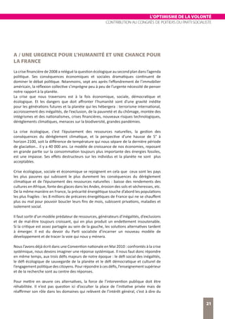 L’OPTIMISME DE LA VOLONTÉ
CONTRIBUTION AU CONGRÈS DE POITIERS DU PARTI SOCIALISTE
21
A / UNE URGENCE POUR L’HUMANITÉ ET UNE CHANCE POUR
LA FRANCE
La crise financière de 2008 a relégué la question écologique au second plan dans l’agenda
politique. Ses conséquences économiques et sociales dramatiques continuent de
dominer le débat politique. Néanmoins, sept ans après l’effondrement de l’immobilier
américain, la réflexion collective s’imprègne peu à peu de l’urgente nécessité de penser
notre rapport à la planète.
La crise que nous traversons est à la fois économique, sociale, démocratique et
écologique. Et les dangers que doit affronter l’humanité sont d’une gravité inédite
pour les générations futures et la planète qui les hébergera : terrorisme international,
accroissement des inégalités, de l’exclusion, de la pauvreté et du chômage, montée des
intégrismes et des nationalismes, crises financières, nouveaux risques technologiques,
dérèglements climatiques, menaces sur la biodiversité, grandes pandémies.
La crise écologique, c’est l’épuisement des ressources naturelles, la gestion des
conséquences du dérèglement climatique, et la perspective d’une hausse de 5° à
horizon 2100, soit la différence de température qui nous sépare de la dernière période
de glaciation… il y a 40 000 ans. Le modèle de croissance de nos économies, reposant
en grande partie sur la consommation toujours plus importante des énergies fossiles,
est une impasse. Ses effets destructeurs sur les individus et la planète ne sont plus
acceptables.
Crise écologique, sociale et économique se rejoignent en cela que ceux sont les pays
les plus pauvres qui subissent le plus durement les conséquences du dérèglement
climatique et de l’épuisement des ressources naturelles : baisse des rendements des
cultures en Afrique, fonte des glaces dans les Andes, érosion des sols et sécheresses, etc.
De la même manière en France, la précarité énergétique touche d’abord les populations
les plus fragiles : les 8 millions de précaires énergétiques de France qui ne se chauffent
plus ou mal pour pouvoir boucler leurs fins de mois, subissent privations, maladies et
isolement social.
Il faut sortir d’un modèle prédateur de ressources, générateurs d’inégalités, d’exclusions
et de mal-être toujours croissant, qui en plus produit un endettement insoutenable.
Si la critique est assez partagée au sein de la gauche, les solutions alternatives tardent
à émerger. Il est du devoir du Parti socialiste d’incarner un nouveau modèle de
développement et de tracer la voie qui nous y mènera.
Nous l’avons déjà écrit dans une Convention nationale en Mai 2010 : confrontés à la crise
systémique, nous devons imaginer une réponse systémique. Il nous faut donc répondre
en même temps, aux trois défis majeurs de notre époque : le défi social des inégalités,
le défi écologique de sauvegarde de la planète et le défi démocratique et culturel de
l’engagement politique des citoyens. Pour répondre à ces défis, l’enseignement supérieur
et de la recherche sont au centre des réponses.
Pour mettre en œuvre ces alternatives, la force de l’intervention publique doit être
réhabilitée. Il n’est pas question ici d’occulter la place de l’initiative privée mais de
réaffirmer son rôle dans les domaines qui relèvent de l’intérêt général, c’est à dire du
 