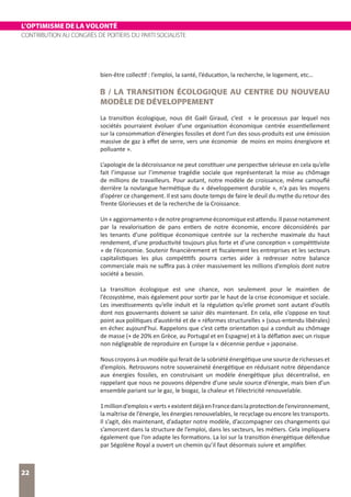 L’OPTIMISME DE LA VOLONTÉ
CONTRIBUTION AU CONGRÈS DE POITIERS DU PARTI SOCIALISTE
22
bien-être collectif : l’emploi, la santé, l’éducation, la recherche, le logement, etc…
B / LA TRANSITION ÉCOLOGIQUE AU CENTRE DU NOUVEAU
MODÈLE DE DÉVELOPPEMENT
La transition écologique, nous dit Gaël Giraud, c’est « le processus par lequel nos
sociétés pourraient évoluer d’une organisation économique centrée essentiellement
sur la consommation d’énergies fossiles et dont l’un des sous-produits est une émission
massive de gaz à effet de serre, vers une économie de moins en moins énergivore et
polluante ».
L’apologie de la décroissance ne peut constituer une perspective sérieuse en cela qu’elle
fait l’impasse sur l’immense tragédie sociale que représenterait la mise au chômage
de millions de travailleurs. Pour autant, notre modèle de croissance, même camouflé
derrière la novlangue hermétique du « développement durable », n’a pas les moyens
d’opérer ce changement. Il est sans doute temps de faire le deuil du mythe du retour des
Trente Glorieuses et de la recherche de la Croissance.
Un«aggiornamento»denotreprogrammeéconomiqueestattendu.Ilpassenotamment
par la revalorisation de pans entiers de notre économie, encore déconsidérés par
les tenants d’une politique économique centrée sur la recherche maximale du haut
rendement, d’une productivité toujours plus forte et d’une conception « compétitiviste
» de l’économie. Soutenir financièrement et fiscalement les entreprises et les secteurs
capitalistiques les plus compétitifs pourra certes aider à redresser notre balance
commerciale mais ne suffira pas à créer massivement les millions d’emplois dont notre
société a besoin.
La transition écologique est une chance, non seulement pour le maintien de
l’écosystème, mais également pour sortir par le haut de la crise économique et sociale.
Les investissements qu’elle induit et la régulation qu’elle promet sont autant d’outils
dont nos gouvernants doivent se saisir dès maintenant. En cela, elle s’oppose en tout
point aux politiques d’austérité et de « réformes structurelles » (sous-entendu libérales)
en échec aujourd’hui. Rappelons que c’est cette orientation qui a conduit au chômage
de masse (+ de 20% en Grèce, au Portugal et en Espagne) et à la déflation avec un risque
non négligeable de reproduire en Europe la « décennie perdue » japonaise.
Nous croyons à un modèle qui ferait de la sobriété énergétique une source de richesses et
d’emplois. Retrouvons notre souveraineté énergétique en réduisant notre dépendance
aux énergies fossiles, en construisant un modèle énergétique plus décentralisé, en
rappelant que nous ne pouvons dépendre d’une seule source d’énergie, mais bien d’un
ensemble pariant sur le gaz, le biogaz, la chaleur et l’électricité renouvelable.
1milliond’emplois«verts»existentdéjàenFrancedanslaprotectiondel’environnement,
la maîtrise de l’énergie, les énergies renouvelables, le recyclage ou encore les transports.
Il s’agit, dès maintenant, d’adapter notre modèle, d’accompagner ces changements qui
s’amorcent dans la structure de l’emploi, dans les secteurs, les métiers. Cela impliquera
également que l’on adapte les formations. La loi sur la transition énergétique défendue
par Ségolène Royal a ouvert un chemin qu’il faut désormais suivre et amplifier.
 