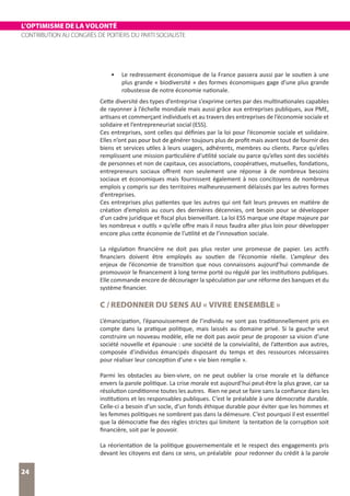 L’OPTIMISME DE LA VOLONTÉ
CONTRIBUTION AU CONGRÈS DE POITIERS DU PARTI SOCIALISTE
24
•	 Le redressement économique de la France passera aussi par le soutien à une
plus grande « biodiversité » des formes économiques gage d’une plus grande
robustesse de notre économie nationale.
Cette diversité des types d’entreprise s’exprime certes par des multinationales capables
de rayonner à l’échelle mondiale mais aussi grâce aux entreprises publiques, aux PME,
artisans et commerçant individuels et au travers des entreprises de l’économie sociale et
solidaire et l’entrepreneuriat social (ESS).
Ces entreprises, sont celles qui définies par la loi pour l’économie sociale et solidaire.
Elles n’ont pas pour but de générer toujours plus de profit mais avant tout de fournir des
biens et services utiles à leurs usagers, adhérents, membres ou clients. Parce qu’elles
remplissent une mission particulière d’utilité sociale ou parce qu’elles sont des sociétés
de personnes et non de capitaux, ces associations, coopératives, mutuelles, fondations,
entrepreneurs sociaux offrent non seulement une réponse à de nombreux besoins
sociaux et économiques mais fournissent également à nos concitoyens de nombreux
emplois y compris sur des territoires malheureusement délaissés par les autres formes
d’entreprises.
Ces entreprises plus patientes que les autres qui ont fait leurs preuves en matière de
création d’emplois au cours des dernières décennies, ont besoin pour se développer
d’un cadre juridique et fiscal plus bienveillant. La loi ESS marque une étape majeure par
les nombreux « outils » qu’elle offre mais il nous faudra aller plus loin pour développer
encore plus cette économie de l’utilité et de l’innovation sociale.
La régulation financière ne doit pas plus rester une promesse de papier. Les actifs
financiers doivent être employés au soutien de l’économie réelle. L’ampleur des
enjeux de l’économie de transition que nous connaissons aujourd’hui commande de
promouvoir le financement à long terme porté ou régulé par les institutions publiques.
Elle commande encore de décourager la spéculation par une réforme des banques et du
système financier.
C / REDONNER DU SENS AU « VIVRE ENSEMBLE »
L’émancipation, l’épanouissement de l’individu ne sont pas traditionnellement pris en
compte dans la pratique politique, mais laissés au domaine privé. Si la gauche veut
construire un nouveau modèle, elle ne doit pas avoir peur de proposer sa vision d’une
société nouvelle et épanouie : une société de la convivialité, de l’attention aux autres,
composée d’individus émancipés disposant du temps et des ressources nécessaires
pour réaliser leur conception d’une « vie bien remplie ».
Parmi les obstacles au bien-vivre, on ne peut oublier la crise morale et la défiance
envers la parole politique. La crise morale est aujourd’hui peut-être la plus grave, car sa
résolution conditionne toutes les autres. Rien ne peut se faire sans la confiance dans les
institutions et les responsables publiques. C’est le préalable à une démocratie durable.
Celle-ci a besoin d’un socle, d’un fonds éthique durable pour éviter que les hommes et
les femmes politiques ne sombrent pas dans la démesure. C’est pourquoi il est essentiel
que la démocratie fixe des règles strictes qui limitent la tentation de la corruption soit
financière, soit par le pouvoir.
La réorientation de la politique gouvernementale et le respect des engagements pris
devant les citoyens est dans ce sens, un préalable pour redonner du crédit à la parole
 
