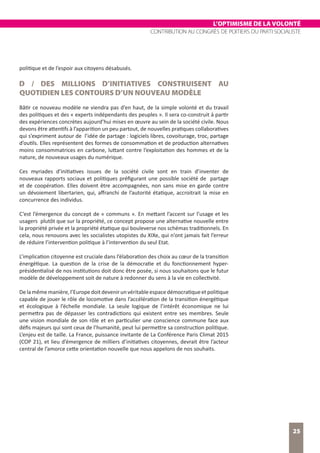 L’OPTIMISME DE LA VOLONTÉ
CONTRIBUTION AU CONGRÈS DE POITIERS DU PARTI SOCIALISTE
25
politique et de l’espoir aux citoyens désabusés.
D / DES MILLIONS D’INITIATIVES CONSTRUISENT AU
QUOTIDIEN LES CONTOURS D’UN NOUVEAU MODÈLE
Bâtir ce nouveau modèle ne viendra pas d’en haut, de la simple volonté et du travail
des politiques et des « experts indépendants des peuples ». Il sera co-construit à partir
des expériences concrètes aujourd’hui mises en œuvre au sein de la société civile. Nous
devons être attentifs à l’apparition un peu partout, de nouvelles pratiques collaboratives
qui s’expriment autour de l’idée de partage : logiciels libres, covoiturage, troc, partage
d’outils. Elles représentent des formes de consommation et de production alternatives
moins consommatrices en carbone, luttant contre l’exploitation des hommes et de la
nature, de nouveaux usages du numérique.
Ces myriades d’initiatives issues de la société civile sont en train d’inventer de
nouveaux rapports sociaux et politiques préfigurant une possible société de partage
et de coopération. Elles doivent être accompagnées, non sans mise en garde contre
un dévoiement libertarien, qui, affranchi de l’autorité étatique, accroitrait la mise en
concurrence des individus.
C’est l’émergence du concept de « communs ». En mettant l’accent sur l’usage et les
usagers plutôt que sur la propriété, ce concept propose une alternative nouvelle entre
la propriété privée et la propriété étatique qui bouleverse nos schémas traditionnels. En
cela, nous renouons avec les socialistes utopistes du XIXe, qui n’ont jamais fait l’erreur
de réduire l’intervention politique à l’intervention du seul Etat.
L’implication citoyenne est cruciale dans l’élaboration des choix au cœur de la transition
énergétique. La question de la crise de la démocratie et du fonctionnement hyper-
présidentialisé de nos institutions doit donc être posée, si nous souhaitons que le futur
modèle de développement soit de nature à redonner du sens à la vie en collectivité.
Delamêmemanière,l’Europedoitdevenirunvéritableespacedémocratiqueetpolitique
capable de jouer le rôle de locomotive dans l’accélération de la transition énergétique
et écologique à l’échelle mondiale. La seule logique de l’intérêt économique ne lui
permettra pas de dépasser les contradictions qui existent entre ses membres. Seule
une vision mondiale de son rôle et en particulier une conscience commune face aux
défis majeurs qui sont ceux de l’humanité, peut lui permettre sa construction politique.
L’enjeu est de taille. La France, puissance invitante de La Conférence Paris Climat 2015
(COP 21), et lieu d’émergence de milliers d’initiatives citoyennes, devrait être l’acteur
central de l’amorce cette orientation nouvelle que nous appelons de nos souhaits.
 
