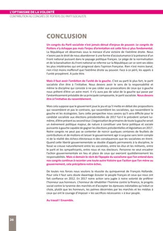 L’OPTIMISME DE LA VOLONTÉ
CONTRIBUTION AU CONGRÈS DE POITIERS DU PARTI SOCIALISTE
26
CONCLUSION
Un congrès du Parti socialiste n’est jamais dénué d’enjeux de pouvoir. Le congrès de
Poitiers n’y échappe pas mais l’enjeu d’orientation est cette fois-ci plus fondamental.
La République vit désormais sous la menace d’une victoire de l’extrême droite. Nous
n’avons pas le droit de nous abandonner à une forme d’accoutumance à la présence d’un
Front national puissant dans le paysage politique français. Le piège de la normalisation
et de la banalisation du Front national se referme sur la République car ce sont ses idées
les plus intolérantes qui ont progressé dans l’opinion française. Rien n’est moins banal,
rien n’est moins inoffensif que l’extrême droite au pouvoir. Face à ce péril, les appels à
l’unité prospèrent. A juste titre.
Mais il faut avoir l’ambition de l’unité de la gauche. C’est au parti le plus fort, le parti
socialiste d’en être à l’initiative. Nous devons avoir le sens de la responsabilité et
même la discipline qui consiste à ne pas céder aux provocations de ceux qui à gauche
nous prêtent d’être un astre mort. Il n’y aura pas de salut de la gauche qui passe par
l’anéantissement préalable de sa principale composante, le parti socialiste. Nous devons
être à l’initiative du rassemblement.
Mais cela suppose que le gouvernent joue le jeu et qu’il mette en débat des propositions
qui rassemblent et pas le contraire, qui rassemblent les socialistes, qui rassemblent la
gauche et les écologistes. Sans cette perspective nous savons qu’il sera difficile pour le
candidat socialiste aux élections présidentielles de 2017 fut-il le président sortant lui-
même,d’êtreprésentausecondtour.L’organisationdeprimairesdetoutelagaucheserait
un évènement politique majeur, de nature à constituer une force politique et sociale
puissante à gauche capable de gagner les élections présidentielles et législatives en 2017.
Notre congrès ne peut pas se contenter de noircir quelques centaines de feuillets de
contributions et de motions et laisser le gouvernement agir à sa guise sans tenir compte
ni de la réalité des échecs électoraux ni des conséquences que les socialistes en tirent.
Quand cette liberté gouvernementale se double d’appels permanents à la discipline, le
fossé se creuse naturellement entre les socialistes, entre les élus et les militants, entre
le parti et les sympathisants, entre nous et nos électeurs. Personne ne veut encadrer
l’action gouvernementale en lieu et place de ceux qui exercent quotidiennement les
responsabilités. Mais si demain le récit de l’épopée du socialisme que l’on entend dans
nos congrès continue à raconter une toute autre histoire que l’action que l’on mène au
gouvernement, cela précipitera notre échec.
De toutes nos forces nous voulons la réussite du quinquennat de François Hollande.
Pour cela il faut sans doute davantage écouter le peuple français et ceux qui nous ont
fait confiance en 2012. En 2017 notre action sera jugée à notre volonté de préférer
l’honneur aux honneurs. L’honneur de réhabiliter l’homme contre la finance, le progrès
social contre la tyrannie des marchés et d’accepter les épreuves inévitables qu’induit ce
choix, plutôt que les honneurs, les palmes décernées par les marchés et les médias à
ceux qui ont le courage d’imposer « les sacrifices nécessaires » à leur peuple.
Au travail ! Ensemble.
 
