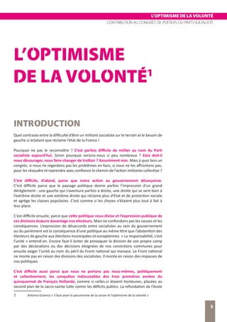 L’OPTIMISME DE LA VOLONTÉ
CONTRIBUTION AU CONGRÈS DE POITIERS DU PARTI SOCIALISTE
3
L’OPTIMISME DE LA VOLONTÉ
L’OPTIMISME
DE LA VOLONTÉ1
INTRODUCTION
Quel contraste entre la difficulté d’être un militant socialiste sur le terrain et le besoin de
gauche si éclatant que réclame l’état de la France !
Pourquoi ne pas le reconnaître ? C’est parfois difficile de militer au nom du Parti
socialiste aujourd’hui. Sinon pourquoi serions-nous si peu nombreux ? Cela doit-il
nous décourager, nous faire changer de trottoir ? Assurément non. Mais à quoi bon un
congrès, si nous ne regardons pas les problèmes en face, si nous ne les affrontons pas,
pour les résoudre et reprendre avec confiance le chemin de l’action militante collective ?
C’est difficile, d’abord, parce que notre action au gouvernement désarçonne.
C’est difficile parce que le paysage politique donne parfois l’impression d’un grand
dérèglement : une gauche qui s’aventure parfois à droite, une droite qui se sent bien à
l’extrême droite et une extrême droite qui réclame plus d’Etat et de protection sociale
et agrège les classes populaires. C’est comme si les choses n’étaient plus tout à fait à
leur place.
C’est difficile ensuite, parce que cette politique nous divise et l’expression publique de
ces divisions écœure davantage nos électeurs. Mais ne confondons pas les causes et les
conséquences. L’expression de désaccords entre socialistes au sein du gouvernement
ou du parlement est la conséquence d’une politique au même titre que l’abstention des
électeurs de gauche aux élections municipales et européennes. « La responsabilité, c’est
l’unité » entend-on. Encore faut-il éviter de provoquer la division de son propre camp
par des déclarations ou des décisions éloignées de nos convictions communes pour
ensuite exiger l’unité au nom du péril du Front national qui menace. Le Front national
ne monte pas en raison des divisions des socialistes. Il monte en raison des impasses de
nos politiques.
C’est difficile aussi parce que nous ne portons pas nous-mêmes, politiquement
et collectivement, les conquêtes indiscutables des trois premières années du
quinquennat de François Hollande, comme si celles-ci étaient honteuses, placées au
second plan de la sacro-sainte lutte contre les déficits publics. La refondation de l’école
1	 Antonio Gramsci « il faut avoir le pessimisme de la raison et l’optimisme de la volonté »
 