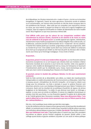 L’OPTIMISME DE LA VOLONTÉ
CONTRIBUTION AU CONGRÈS DE POITIERS DU PARTI SOCIALISTE
4
de la République, les 34 plans industriels et le « made in France », les lois sur la transition
énergétique, le logement, l’avenir de notre agriculture, l’économie sociale et solidaire
ou la consommation, ont réarmé notre économie et créé des droits nouveaux dans la
vie quotidienne des français… Mais voilà que ces conquêtes sont aujourd’hui remises
en cause, par nous-mêmes la plupart du temps en raison de la rigueur budgétaire qui
s’impose, selon les exigences de Bruxelles en matière de libéralisation de notre modèle
social. Nous fragilisons ce que nous avonsnous-mêmes bâti.
C’est difficile enfin parce que les valeurs de nos compatriotes semblent rallier
naturellement les discours d’ordre, d’autorité et de sévérité et de moins en moins
ceux de solidarité et de progrès social. La société apparait plus égoïste, individualiste,
réactionnaire et plus hostile qu’auparavant à nos idéaux d’égalité. Nous voilà acculés, sur
la défensive, contraints de faire la démonstration de la « modernité » de nos solutions.
Il faudrait être réaliste plutôt que socialiste, pragmatique plutôt que progressiste, obéir
au monde tel qu’il est. C’est oublier Jaurès dont nous venons de célébrer le centenaire
de la mort qui ne proposait pas d’obéir au réel mais de partir du réel pour aller à l’idéal.
Jaurès vaut mieux qu’un hommage nostalgique. Il nous invite à l’action.
Et pourtant…
Et pourtant, jamais il n’a été aussi évident d’être de gauche. La crise financière dont les
économies européennes ne se sont toujours pas relevées était une invitation à libérer
l’économie mondiale de la tyrannie à court terme des marchés. Cette crise appelait à
repenser notre modèle de développement tant au niveau de l’entreprise en favorisant
l’investissement plutôt que les dividendes qu’au niveau macro-économique par une
lutte sans merci contre le dumping fiscal, l’évasion et la fraude fiscales.
Et pourtant, jamais le résultat des politiques libérales n’a été aussi unanimement
condamné.
Voilà les Etats sommés de se désendetter sans délais, au mépris des investissements
indispensables en matière de protection de l’environnement ou d’éducation. Voilà l’Etat
à nouveau accusé « d’empêcheur de s’enrichir tranquille » et le travail se réduit à une
charge pour les entreprises. Les Etats si prompts à sauver le système financier sont
désormais astreints à une cure drastique d’amaigrissement pour libérer l’initiative et la
croissance. Quels sont les résultats de ces politiques d’austérité, de rigueur, de sérieux
budgétaire et de libéralisation ? La dette n’a pas diminué mais bondi. Le chômage a
explosé. La zone euro est entrée en déflation. Et jamais les inégalités économiques et
sociales n’ont été aussi fortes. La crise financière appelait l’irruption de la démocratie
et de l’intérêt général dans l’économie mondiale. Nous nous découvrons hélas, 7 ans
après le début de la crise encore moins souverains que nous ne l’étions avant la chute
de « Lehman Brothers ».
Dès lors, c’est la politique toute entière qui doit être interrogée…
Le lien de confiance entre les citoyens et leurs gouvernants ne peut pas être durablement
affaibli. Le sentiment que le vote est inutile et que l’essentiel se décide ailleurs que dans
nos institutions démocratiques ne peut pas s’installer. Qui décide ? Qui décide vraiment ?
Que vaut réellement mon vote ? Quel poids pèse-t-il quand ceux que j’élis concèdent
eux-mêmes ne détenir qu’une fraction marginale du pouvoir. Quelle utilité a mon
suffrage quand droite et gauche semblent s’accorder sur une seule et même politique
 