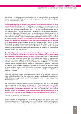 L’OPTIMISME DE LA VOLONTÉ
CONTRIBUTION AU CONGRÈS DE POITIERS DU PARTI SOCIALISTE
5
économique ? L’essor des théories complotistes est un des symptômes contemporains
les plus nauséabonds de l’expression, par nos compatriotes, d’une perte de contrôle de
leur vie et de celle de la nation.
Confrontés à l’exercice du pouvoir, nous sommes naturellement contraints de tenir
compte de la réalité. En son nom on justifie petites inflexions et renoncements purs et
simplesquialimententlachroniquedesdifférencesentreles60engagementsdeFrançois
Hollande et la politique conduite depuis mai 2012. Mais qui peut sérieusement faire le
procès à un dirigeant d’adapter ses réponses à la réalité, aux rapports de forces existants,
aux moyens disponibles ? Personne. Sauf à se désintéresser des changements réels et
à se complaire dans les postures et l’incantation. Mais le réalisme ce n’est pas non plus
la résignation au monde tel qu’il est. Le réalisme ce n’est pas la soumission aux axiomes
de l’adversaire. Le réalisme ce n’est pas de chercher récompenses et satisfecit de ceux
qui ont juré la perte des conquêtes sociales dont nous sommes à la fois les héritiers
et les responsables. Cette résignation ne nous sera pas pardonnée. Personne ne nous
demande de raser gratis. Nos compatriotes sont conscients des efforts à accomplir pour
améliorer la situation économique de la France. Mais leur lucidité appelle de notre part
exemplarité et volonté et pas obéissance et soumission. Le spectacle de l’impuissance
politique ne peut tenir lieu de projet.
De la République qui me garantit des droits à la société qui ne doit pas contrarier mes
désirs, la France migre surement vers un modèle d’inspiration libérale en contradiction
avec les ressorts historiques profonds de notre nation. Et c’est ainsi par exemple que
l’on franchit sans s’en rendre compte une frontière théorique cruciale en abandonnant
le principe du droit au repos dominical au profit de la liberté individuelle théorique de
travailler le dimanche. Historiquement la gauche française s’est battue pour libérer du
temps et réduire la durée du travail. Désormais, elle milite pour le « droit » individuel
de travailler, là où elle avait auparavant conquis le droit collectif de se reposer et de
se retrouver. C’est exactement le même raisonnement qui a conduit les britanniques
à créer un contrat de travail où le salarié peut exercer son « droit », sa « liberté » de
renoncer à ses droits.
Au fond, le libéralisme est une vision pessimiste de l’avenir qu’on veut nous infliger, une
vision qui, si elle semble inviter chacun à prendre sa place à la table de la mondialisation,
valide dans les faits le primat de la loi du plus fort, du mieux né, du mieux loti, du mieux
doté. Sombre dessein.
A la faveur d’une crise qui n’en finit plus, du pessimisme qui croit, les conversations
reprennent de plus en plus souvent la ritournelle du « c’était mieux avant » ou « l’herbe
est plus verte chez le voisin ». D’idées noires en idées noires, ce sont les forces politiques
qui prêchent le désespoir qui prospèrent. « A 20 ans, je n’avais déjà plus que du passé
», disait Céline. C’est contre cette vision tragique de notre avenir, ce pessimisme de la
volonté, si bien incarnée par la droite extrême que la République doit se régénérer.
Jamais la gauche n’a été aussi nécessaire…
Jamais le besoin de République ne s’est autant fait sentir. Mais soyons clairs : une
République vivante, une République présente, une République tangible. La République
à construire doit reconquérir l’esprit et le cœur de tous ceux qui n’étaient pas dans les
 