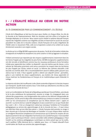 L’OPTIMISME DE LA VOLONTÉ
CONTRIBUTION AU CONGRÈS DE POITIERS DU PARTI SOCIALISTE
7
I - / L’ÉGALITÉ RÉELLE AU CŒUR DE NOTRE
ACTION
A/ À COMMENCER PAR LE COMMENCEMENT : À L’ÉCOLE
L’école de la République se bat tous les jours pour révéler, en chaque élève, les clés de
la réussite et de l’épanouissement. Mais les résultats sont loin d’être à la hauteur de
l’énergie déployée sur le terrain. Nous savons qu’en réalité le système éducatif français
rajoute des inégalités scolaires aux inégalités sociales en favorisant le succès de ceux qui
possèdent les codes de la réussite scolaire. L’école française est la plus inégalitaire de
l’OCDE selon le classement PISA, celle où la trajectoire scolaire d’un enfant est la plus
étroitement associée à son origine sociale.
La droite qui lui a infligé 80 000 suppressions de postes, l’arrêt de la formation initiale des
enseignants et multiplié les exceptions à la carte scolaire n’a fait qu’aggraver la situation.
Il fallait commencer par répondre par des moyens supplémentaires notamment dans les
territoires frappés par les inégalités les plus fortes. 60 000 enseignants supplémentaires
ont été recrutés et bénéficient comme tous les nouveaux professeurs d’une formation
initiale pour apprendre leur métier. Le dispositif « plus de maitres que de classes » et la
refonte de l’éducation prioritaire sont venus concentrer les moyens dans les territoires
les plus frappés par l’échec solaire et social. La réforme des rythmes éducatifs a été
bouclée à la rentrée 2014. Elle a incontestablement saturé le débat public passant sous
silence tout le reste. Il faut rappeler qu’elle a atteint son objectif central : permettre,
grâce à une matinée de classe supplémentaire, aux écoliers de mieux apprendre et
mieux maitriser les fondamentaux en français et en mathématique avant d’aborder le
collège.
La réponse eût donc été insuffisante si elle s’était contentée d’égrener la liste des moyens
qui manquent. Quelle école voulons-nous ? Une école qui sélectionne une élite ou celle
qui permet la réussite de tous ?
La loi sur la refondation de l’école de la République portée par Vincent Peillon, sans doute
la loi la plus ambitieuse du quinquennat, assume ce virage. En s’engageant dans une
refonte des programmes, une réorganisation des cycles et une réforme indispensable de
l’évaluation, l’école amorce déjà cette métamorphose qui conduira la nation à s’entendre
enfin sur les connaissances et compétences que les élèves doivent avoir « appris et
assimilé » au terme de leur scolarité obligatoire et plus seulement sur ce que l’école doit
leur avoir « dit ». C’est un changement radical qui convoque l’ambition et l’innovation
pédagogiques au service des apprentissages et de la réussite de tous. « Il vaut mieux
une tête bien faite qu’une tête bien pleine ». L’école française doit prendre ce virage si
bien résumé par la formule de Montaigne et travailler à ce que chaque élève maitrise
un amalgame fécond de compétences et connaissances qui lui donne les moyens de son
épanouissement et de son intégration harmonieuse à la société française. Il est essentiel
que le « plan numérique à l’école » vienne consolider cette ambition pédagogique. Il faut
investir sur les contenus pédagogiques numériques au moins autant que sur les outils,
sauf à préférer l’effet électoral de la « tablette pour tous » à l’impact éducatif d’une
numérisation de l’école aux services des apprentissages.
 