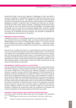 L’OPTIMISME DE LA VOLONTÉ
CONTRIBUTION AU CONGRÈS DE POITIERS DU PARTI SOCIALISTE
9
majorité des français. Croit-on qu’en apprenant la République à l’école, cela suffise à
éprouver la république ? La République s’éprouve dans l’expérience que chacun de nos
concitoyens réalise de ses valeurs : vivre l’égalité, vivre libre, vivre la fraternité. Quand
les femmes et les hommes de notre pays font plus souvent l’expérience de l’inégalité, la
République est rejetée. Ils expriment, alors, le sentiment de n’avoir plus rien à perdre.
Ils traînent une colère sourde, trop peu entendue. La République doit donner les outils à
chacun d’agir sur sa vie. Il est temps de sortir d’une société figée, où la mobilité sociale
est bloquée. Pour cela, il faut mener une politique d’égalité réelle : améliorer la qualité
des services publics, protéger ceux qui n’ont que leur force de travail mais aussi égaliser
les revenus. De la république des droits proclamés, nous réclamons la république des
droits effectifs pour tous et partout sur le territoire.
Resserrons l’échelle des revenus
L’inégalité des revenus a une conséquence directe sur le bien être des habitants d’un
pays, notamment des pays développés. Selon une étude mondiale réalisée par deux
épidémiologistes qui est parue en Grande Bretagne en 2013 « ce n’est pas la richesse
qui fait le bonheur des sociétés, mais l’égalité des conditions »1
. Cette étude montre
que plus les écarts de revenus sont faibles, plus le bien être d’une société toute entière
est réel.
Dans son livre « Les places et les chances », François Dubet met en avant la nécessité de
resserrer les barreaux de l’échelle pour permettre la mobilité sociale2
. Plus les barreaux
sont espacés, plus la reproduction sociale est forte. Moins les barreaux sont espacés,
plus il est aisé de grimper dans l’échelle sociale. La concentration des revenus en haut
de l’échelle est d’abord le fait des revenus du patrimoine et du capital. La question de la
répartition des richesses ne doit pas être chassée des programmes socialistes au nom
d’une prétendue liberté. Il existe plusieurs leviers pour sortir du fossé entre les plus
riches et les plus démunis de notre pays.
Une réforme de l’impôt au service de la justice sociale
Pour que l’impôt soit le fondement d’un contrat social consenti, le système doit être plus
redistributif. La gauche a toujours préféré l’impôt direct à l’impôt indirect. Et pourtant
nous venons d’augmenter la TVA qui pèse par définition davantage sur les revenus
modestes. La gauche a toujours préféré l’impôt progressif à l’impôt proportionnel. Et
pourtant nous venons de supprimer une tranche de l’impôt sur le revenu et la part de
la CSG dans les prélèvements réalisés sur les français a encore augmenté. A contrario, il
faut se réjouir de l’alignement des prélèvements effectués sur les revenus du capital par
rapport au travail. Mais, nous avons raté la réforme fiscale ambitieuse qui garantit plus
de justice sociale et plus de progressivité au cœur de notre système fiscal. Redéfinissons
les tranches d’imposition en poursuivant dans la voie de la suppression la première
tranche d’impôt sur le revenu pour ne pas faire reposer un poids fiscal trop lourd sur
les foyers modestes. Prélevons à la source, fusionnons l’impôt sur le revenu et la CSG,
repensons l’imposition des sociétés pour taxer plus lourdement les entreprises qui
versent les dividendes les plus élevés plutôt que de réinvestir leurs profits.
Assumons la dépense publique pour une meilleure protection sociale
Si la France a mieux résisté aux effets sociaux de la crise mondiale, c’est notamment
1	 Pourquoi l’égalité est meilleure pour tous, Richard Wilkinson, Kate Pickett, Les Petits matins,
2013.
2	 Les places et les chances. Repenser la justice sociale. François Dubet, Seuil, 2010,
 
