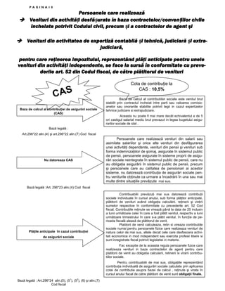 PAGINA10

Persoanele care realizează
activități desfășurate
contractelor/convențiilor
Venituri din activită i desfă urate în baza contractelor/conven iilor civile
încheiate potrivit Codului civil, precum și a contractelor de agent şi
i
Venituri din activitatea de expertiză contabilă și tehnică, judiciară și extrai
i
judiciară,
pentru care reţinerea impozitului, reprezentând plăţi anticipate pentru unele
venituri din activităţi independente, se face la sursă în conformitate cu prevederile art. 52 din Codul fiscal, de către plătitorul de venituri

CAS
Baza de calcul al contribuŃiei de asigurări sociale
(CAS)

Cota de contribuŃie la
CAS : 10,5%
Baza de calcul al contributiilor sociale este venitul brut
stabilit prin contractul incheiat intre parti sau valoarea comisioanelor sau onorariile stabilite potrivit legii in cazul expertizelor
tehnice judiciare si extrajudiciare.
Aceasta nu poate fi mai mare decât echivalentul a de 5
ori castigul salarial mediu brut prevazut in legea bugetului asigurarilor sociale de stat .

Bază legală :
Art.296*22 alin.(4) şi art.296*22 alin.(7) Cod fiscal

Nu datoreaza CAS

Persoanele care realizează venituri din salarii sau
asimilate salariilor şi orice alte venituri din desfăşurarea
unei activităŃi dependente, venituri din pensii şi venituri sub
forma indemnizaŃiilor de şomaj, asigurate în sistemul public
de pensii, persoanele asigurate în sisteme proprii de asigurări sociale neintegrate în sistemul public de pensii, care nu
au obligaŃia asigurării în sistemul public de pensii, precum
şi persoanele care au calitatea de pensionari ai acestor
sisteme, nu datorează contribuŃia de asigurări sociale pentru veniturile obŃinute ca urmare a încadrării în una sau mai
multe dintre situaŃiile prevăzute mai sus.

Bază legală :Art. 296*23 alin.(4) Cod fiscal

PlăŃile anticipate în cazul contribuŃiei
de asigurări sociale

Contribuabilii prevăzuŃi mai sus datorează contribuŃii
sociale individuale în cursul anului, sub forma plăŃilor anticipate,
plătitorii de venituri având obligaŃia calculării, reŃinerii şi virării
sumelor respective în conformitate cu prevederile art. 52 Cod
fiscal. ContribuŃiile reŃinute se virează până la data de 25 inclusiv
a lunii următoare celei în care a fost plătit venitul, respectiv a lunii
următoare trimestrului în care s-a plătit venitul, în funcŃie de perioada fiscală aleasă de plătitorul de venit.
Platitorii de venit calculeaza, retin si vireaza contributiile
sociale numai pentru persoanele fizice care realizeaza venituri de
natura celor de mai sus, altele decat cele care desfasoara activitati economice in mod independent sau exercita profesii libere si
sunt inregistrate fiscal potrivit legislatiei in materie.
Fac exceptie de la aceasta regula persoanele fizice care
realizeaza venituri in baza contractelor de agent pentru care
platitorii de venit au obligatia calcularii, retinerii si virarii contributiilor sociale.
Pentru contribuabilii de mai sus, obligaŃiile reprezentând
contribuŃia individuală de asigurări sociale calculate prin aplicarea
cotei de contributie asupra bazei de calcul , reŃinute şi virate în
cursul anului fiscal de către plătitorii de venit sunt obligaŃii finale.

Bază legală : Art.296*24 alin.(5), (51), (52), (6) şi alin.(7)
Cod fiscal

 